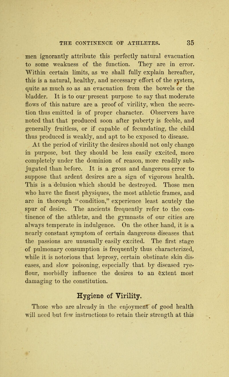 men ignorantly attribute this perfectly natural evacuation to some weakness of the function. They are in error. Within certain limits, as we shall fully explain hereafter, this is a natural, healthy, and necessary effort of the system, quite as much so as an evacuation from the bowels or the bladder. It is to our present purpose to say that moderate flows of this nature are a proof of virility, when the secre- tion thus emitted is of proper character. Observers have noted that that produced soon after puberty is feeble, and generally fruitless, or if capable of fecundating, the child thus produced is weakly, and apt to be exposed to disease. At the period of virility the desires should not only change in purpose, but they should be less easily excited, more completely under the dominion of reason, more readily sub- jugated than before. It is a gross and dangerous error to suppose that ardent desires are a sign of vigorous health. This is a delusion which should be destroyed. Those men who have the finest physiques, the most athletic frames, and are in thorough '^ condition, experience least acutely the spur of desire. The ancients frequently refer to the con- tinence of the athletae, and the gymnasts of our cities are always temperate in indulgence. On the other hand, it is a nearly constant symptom of certain dangerous diseases that the passions are unusually easily excited. The first stage of pulmonary consumption is frequently thus characterized, while it is notorious that leprosy, certain obstinate skin dis- eases, and slow poisoning, especially that by diseased rye- flour, morbidly influence the desires to an extent most damaging to the constitution. Hygiene of Virility. Those who are already in the enjoymenf of good health will need but few instructions to retain their streng^th at this