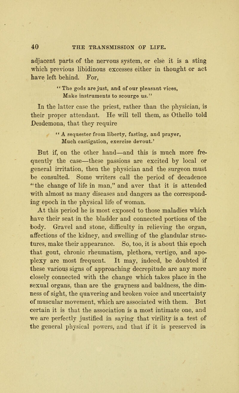 adjacent parts of the nervous system, or else it is a sting ■which previous libidinous excesses either in thought or act have left behind. For, *' The gods are just, and of our pleasant vices, Make instruments to scourge us. In the latter case the priest, rather than the physician, is their proper attendant. He will tell them, as Othello told Desdemona, that they require  A sequester from liberty, fasting, and prayer, Much castigation, exercise devout.' But if, on the other hand—and this is much more fre- quently the case—these passions are excited by local or general irritation, then the physician and the surgeon must be consulted. Some writers call the period of decadence the change of life in man, and aver that it is attended with almost as many diseases and dangers as the correspond- ing epoch in the physical life of woman. At this period he is most exposed to those maladies which have their seat in the bladder and connected portions of the body. Gravel and stone, difficulty in relieving the organ, affections of the kidney, and swelling of the glandular struc- tures, make their appearance. So, too, it is about this epoch that gout, chronic rheumatism, plethora, vertigo, and apo- plexy are most frequent. It may, indeed, be doubted if these various signs of approaching decrepitude are any more closely connected with the change which takes place in the sexual organs, than are the grayness and baldness, the dim- ness of sight, the quavering and broken voice and uncertainty of muscular movement, which are associated with them. But certain it is that the association is a most intimate one, and we are perfectly justified in saying that virility is a test of the general physical powers, and that if it is preserved in