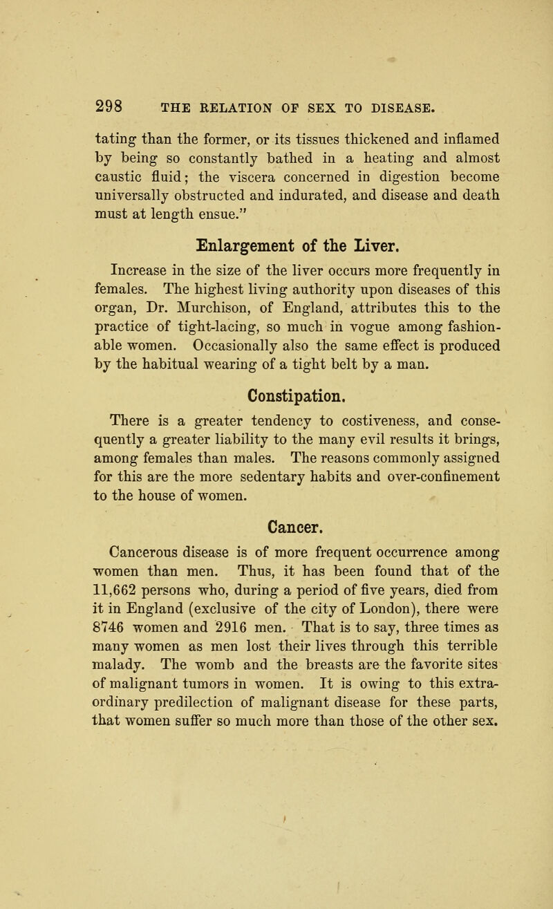 tating than the former, or its tissues thickened and inflamed by being so constantly bathed in a heating and almost caustic fluid; the viscera concerned in digestion become universally obstructed and indurated, and disease and death must at length ensue. Enlargement of the Liver. Increase in the size of the liver occurs more frequently in females. The highest living authority upon diseases of this organ, Dr. Murchison, of England, attributes this to the practice of tight-lacing, so much in vogue among fashion- able women. Occasionally also the same effect is produced by the habitual wearing of a tight belt by a man. Constipation. There is a greater tendency to costiveness, and conse- quently a greater liability to the many evil results it brings, among females than males. The reasons commonly assigned for this are the more sedentary habits and over-confinement to the house of women. Cancer. Cancerous disease is of more frequent occurrence among women than men. Thus, it has been found that of the 11,662 persons who, during a period of five years, died from it in England (exclusive of the city of London), there were 8746 women and 2916 men. That is to say, three times as many women as men lost their lives through this terrible malady. The womb and the breasts are the favorite sites of malignant tumors in women. It is owing to this extra- ordinary predilection of malignant disease for these parts, that women suffer so much more than those of the other sex.