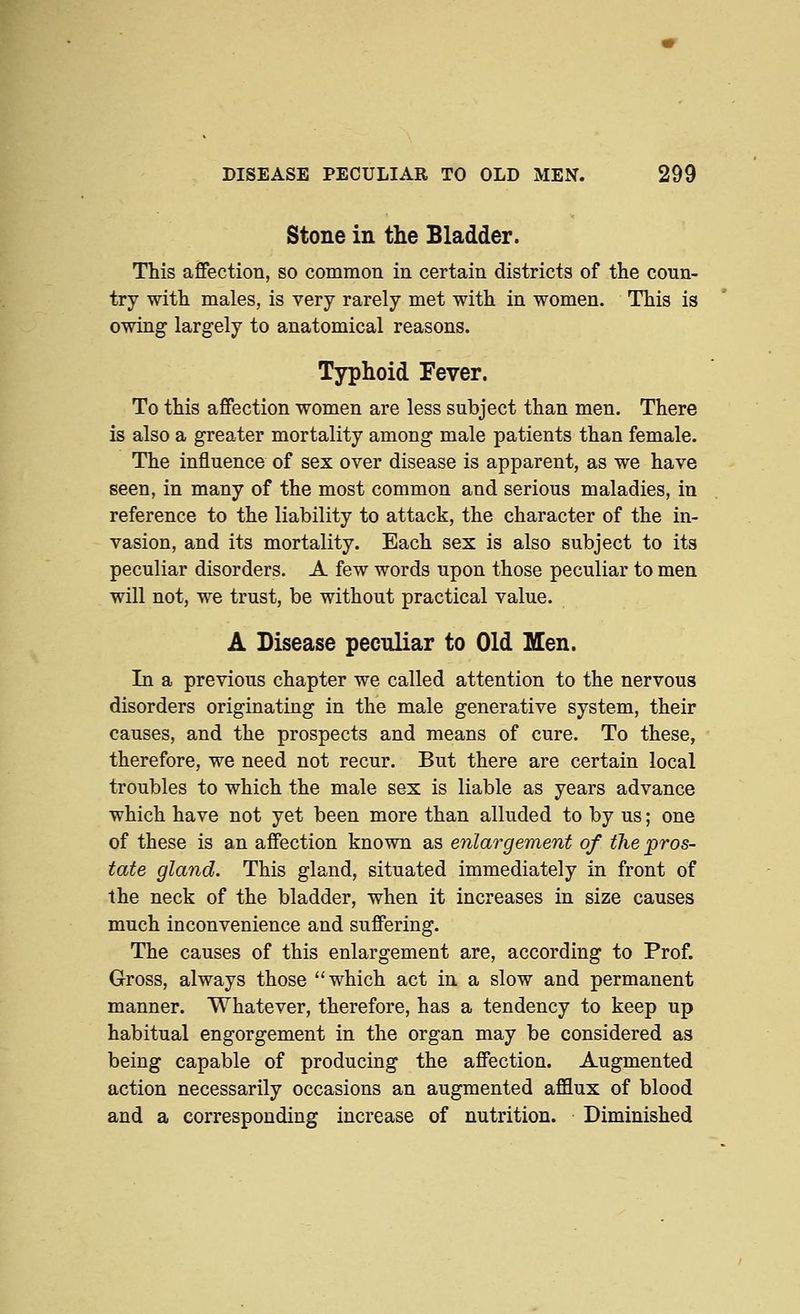 Stone in the Bladder. This afifection, so common in certain districts of the coun- try with males, is very rarely met witli in women. This is owing largely to anatomical reasons. Typhoid Fever. To this affection women are less subject than men. There is also a greater mortality among male patients than female. The influence of sex over disease is apparent, as we have seen, in many of the most common and serious maladies, in reference to the liability to attack, the character of the in- vasion, and its mortality. Each sex is also subject to its peculiar disorders. A few words upon those peculiar to men will not, we trust, be without practical value. A Disease peculiar to Old Men. In a previous chapter we called attention to the nervous disorders originating in the male generative system, their causes, and the prospects and means of cure. To these, therefore, we need not recur. But there are certain local troubles to which the male sex is liable as years advance which have not yet been more than alluded to by us; one of these is an affection known as enlm^gement of the pros- tate gland. This gland, situated immediately in front of the neck of the bladder, when it increases in size causes much inconvenience and suffering. The causes of this enlargement are, according to Prof. Gross, always those ''which act in a slow and permanent manner. Whatever, therefore, has a tendency to keep up habitual engorgement in the organ may be considered as being capable of producing the affection. Augmented action necessarily occasions an augmented afflux of blood and a corresponding increase of nutrition. Diminished