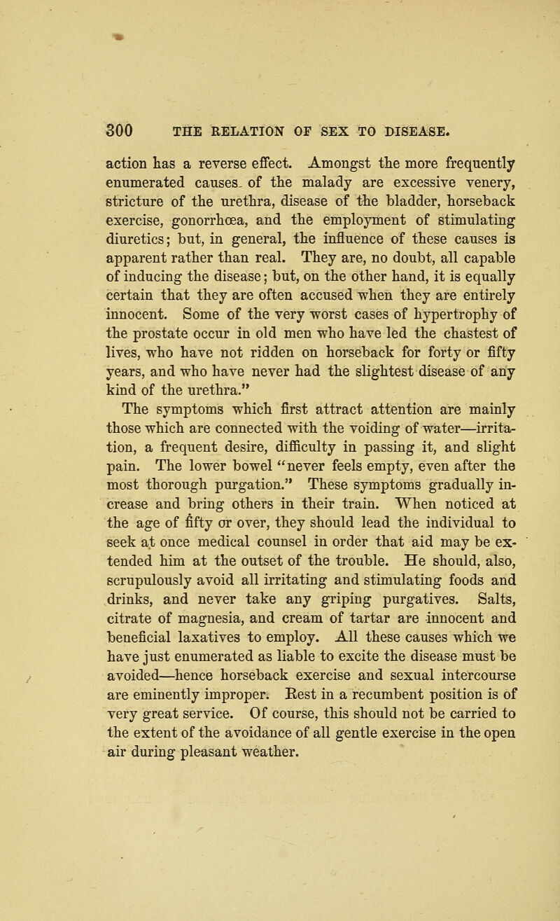 action has a reverse effect. Amongst tlie more frequently enumerated causes- of the malady are excessive venery, stricture of the urethra, disease of the bladder, horseback exercise, gonorrhoea, and the employment of stimulating diuretics; but, in general, the influence of these causes is apparent rather than real. They are, no doubt, all capable of inducing the disease; but, on the other hand, it is equally certain that they are often accused when they are entirely innocent. Some of the very worst cases of hypertrophy of the prostate occur in old men who have led the chastest of lives, who have not ridden on horseback for forty or fifty years, and who have never had the slightest disease of any kind of the urethra. The symptoms which first attract attention are mainly those which are connected with the voiding of water—irrita- tion, a frequent desire, difficulty in passing it, and slight pain. The lower bowel never feels empty, even after the most thorough purgation. These symptoms gradually in- crease and bring others in their train. When noticed at the age of fifty or over, they should lead the individual to seek at once medical counsel in order that aid may be ex- tended him at the outset of the trouble. He should, also, scrupulously avoid all irritating and stimulating foods and drinks, and never take any griping purgatives. Salts, citrate of magnesia, and cream of tartar are innocent and beneficial laxatives to employ. All these causes which we have just enumerated as liable to excite the disease must be avoided—hence horseback exercise and sexual intercourse are eminently improper. Rest in a recumbent position is of very great service. Of course, this should not be carried to the extent of the avoidance of all gentle exercise in the open air during pleasant weather.