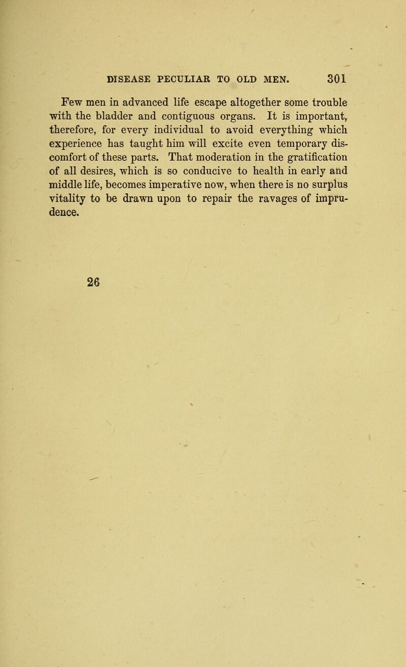 Few men in advanced life escape altogether some trouble witli the bladder and contiguous organs. It is important, therefore, for every individual to avoid everything which experience has taught him will excite even temporary dis- comfort of these parts. That moderation in the gratification of all desires, which is so conducive to health in early and middle life, becomes imperative now, when there is no surplus vitality to be drawn upon to repair the ravages of impru- dence. 26