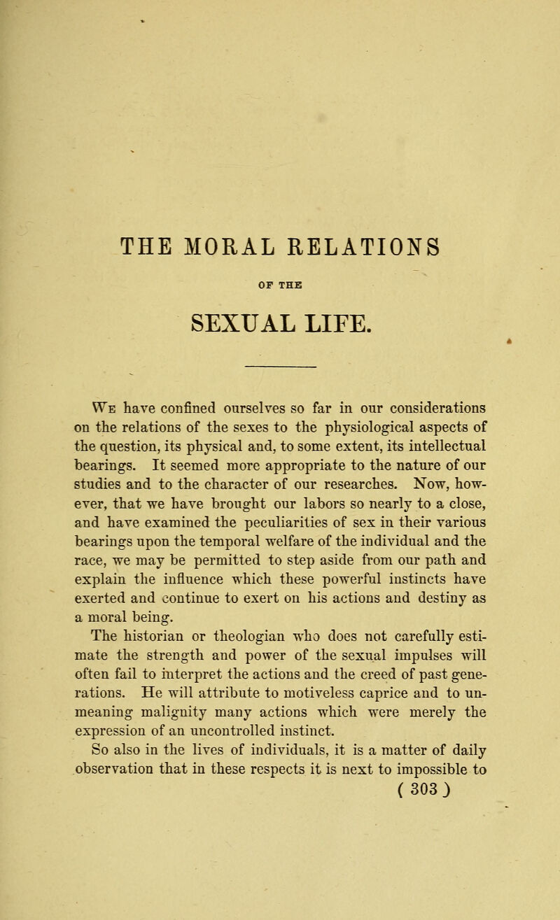 THE MORAL RELATIONS OF THE SEXUAL LIFE. We have confined ourselves so far in our considerations on the relations of the sexes to the physiological aspects of the question, its physical and, to some extent, its intellectual bearings. It seemed more appropriate to the nature of our studies and to the character of our researches. Now, how- ever, that we have brought our labors so nearly to a close, and have examined the peculiarities of sex in their various bearings upon the temporal welfare of the individual and the race, we may be permitted to step aside from our path and explain the influence which these powerful instincts have exerted and continue to exert on his actions and destiny as a moral being. The historian or theologian who does not carefully esti- mate the strength and power of the sexual impulses will often fail to interpret the actions and the creed of past gene- rations. He will attribute to motiveless caprice and to un- meaning malignity many actions which were merely the expression of an uncontrolled instinct. So also in the lives of individuals, it is a matter of daily observation that in these respects it is next to impossible to