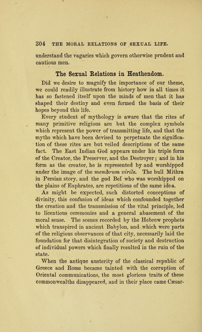 understand the vagaries which govern otherwise prudent and cautious men. The Sexual Relations in Heathendom. Did we desire to magnify the importance of our theme, we could readily illustrate from history how in all times it has so fastened itself upon the minds of men that it has shaped their destiny and even formed the basis of their hopes beyond this life. Every student of mythology is aware that the rites of many primitive religions are but the complex symbols which represent the power of transmitting life, and that the myths which have been devised to perpetuate the significa- tion of these rites are but veiled descriptions of the same fact. The East Indian God appears under his triple form of the Creator, the Preserver, and the Destroyer; and in his form as the creator, he is represented by and worshipped under the image of the memhrum virile. The bull Mithra in Persian story, and the god Bel who was worshipped on the plains of Euphrates, are repetitions of the same idea. As might be expected, such distorted conceptions of divinity, this confusion of ideas which confounded together the creation and the transmission of the vital principle, led to licentious ceremonies and a general abasement of the moral sense. The scenes recorded by the Hebrew prophets which transpired in ancient Babylon, and which were parts of the religious observances of that city, necessarily laid the foundation for that disintegration of society and destruction of individual powers which finally resulted in the ruin of the state. When the antique austerity of the classical republic of Greece and Eome became tainted with the corruption of Oriental communications, the most glorious traits of these commonwealths disappeared, and in their place came Caesar-