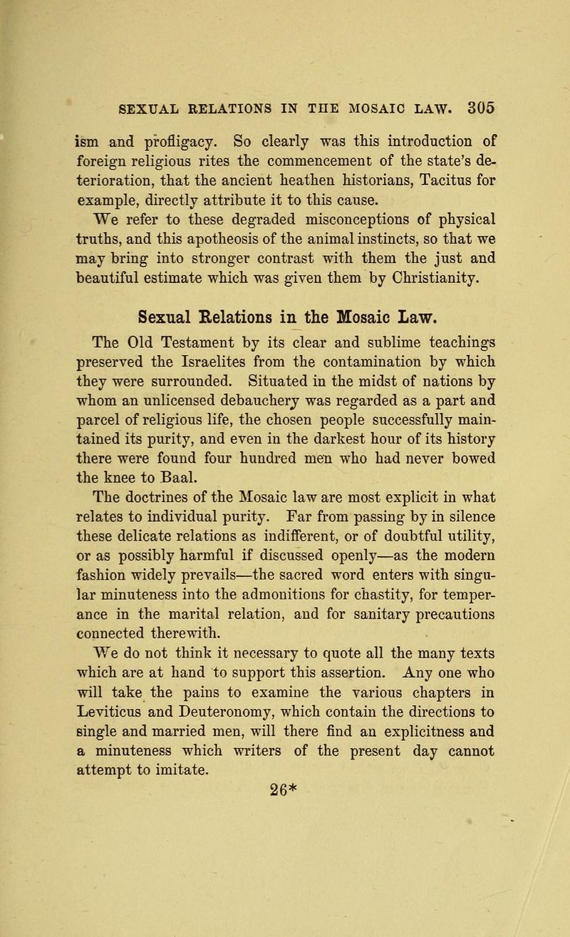ism and profligacy. So clearly was this introduction of foreign religious rites the commencement of the state's de- terioration, that the ancient heathen historians, Tacitus for example, directly attribute it to this cause. We refer to these degraded misconceptions of physical truths, and this apotheosis of the animal instincts, so that we may bring into stronger contrast with them the just and beautiful estimate which was given them by Christianity. Sexual Kelations in the Mosaic Law. The Old Testament by its clear and sublime teachings preserved the Israelites from the contamination by which they were surrounded. Situated in the midst of nations by whom an unlicensed debauchery was regarded as a part and parcel of religious life, the chosen people successfully main- tained its purity, and even in the darkest hour of its history there were found four hundred men who had never bowed the knee to Baal. The doctrines of the Mosaic law are most explicit in what relates to individual purity. Far from passing by in silence these delicate relations as indifferent, or of doubtful utility, or as possibly harmful if discussed openly—as the modern fashion widely prevails—the sacred word enters with singu- lar minuteness into the admonitions for chastity, for temper- ance in the marital relation, and for sanitary precautions connected therewith. We do not think it necessary to quote all the many texts which are at hand to support this assertion. Any one who will take the pains to examine the various chapters in Leviticus and Deuteronomy, which contain the directions to single and married men, will there find an explicitness and a minuteness which writers of the present day cannot attempt to imitate. 26*