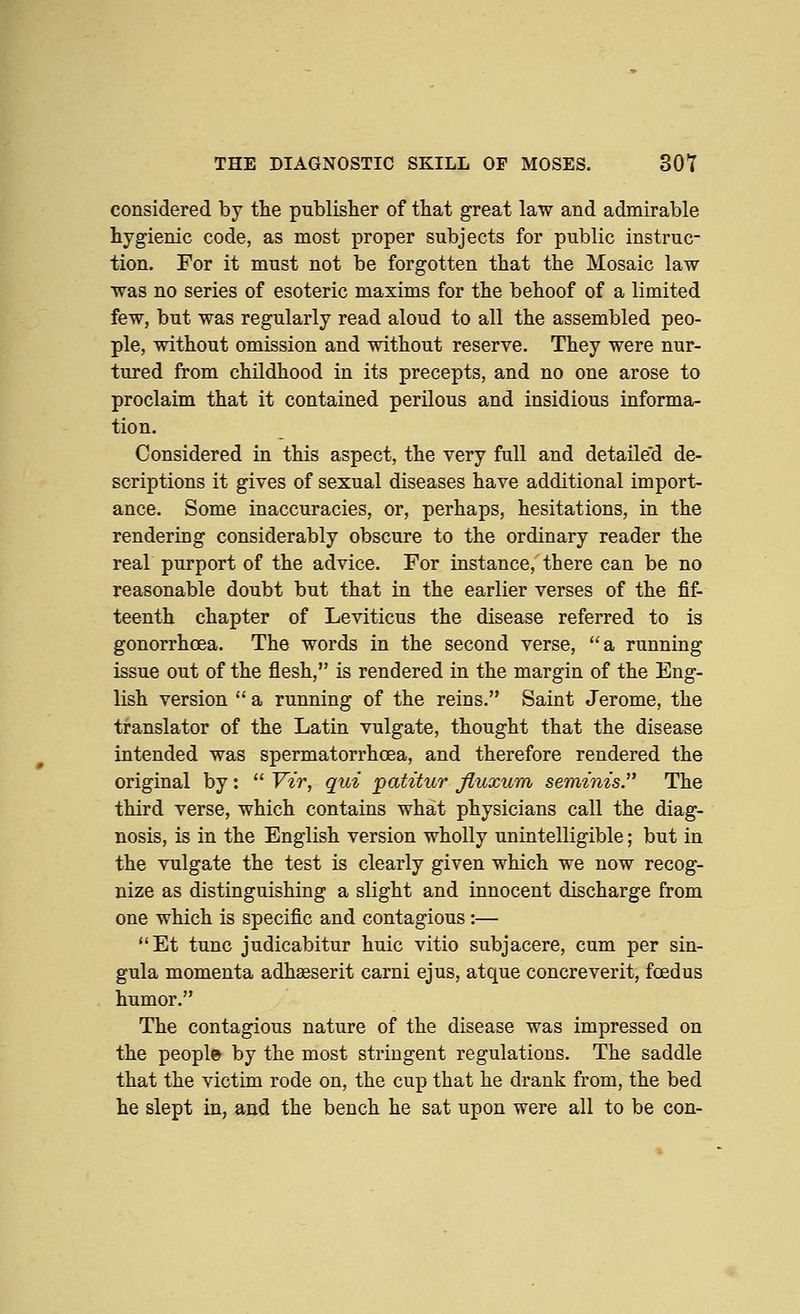 THE DIAGNOSTIC SKILL OP MOSES. SOY considered by the publisher of that great law and admirable hygienic code, as most proper subjects for public instruc- tion. For it must not be forgotten that the Mosaic law was no series of esoteric maxims for the behoof of a limited few, but was regularly read aloud to all the assembled peo- ple, without omission and without reserve. They were nur- tured from childhood in its precepts, and no one arose to proclaim that it contained perilous and insidious informa- tion. Considered in this aspect, the very full and detaile'd de- scriptions it gives of sexual diseases have additional import- ance. Some inaccuracies, or, perhaps, hesitations, in the rendering considerably obscure to the ordinary reader the real purport of the advice. For instance, there can be no reasonable doubt but that in the earlier verses of the fif- teenth chapter of Leviticus the disease referred to is gonorrhoea. The words in the second verse, a running issue out of the flesh, is rendered in the margin of the Eng- lish version  a running of the reins. Saint Jerome, the translator of the Latin vulgate, thought that the disease intended was spermatorrhoea, and therefore rendered the original by:  Vzr, qui patitur fluxum seminis. The third verse, which contains what physicians call the diag- nosis, is in the English version wholly unintelligible; but in the vulgate the test is clearly given which we now recog- nize as distinguishing a slight and innocent discharge from one which is specific and contagious :— Et tunc judicabitur huic vitio subjacere, cum per sin- gula momenta adhseserit carni ejus, atque concreverit, foedus humor. The contagious nature of the disease was impressed on the people by the most stringent regulations. The saddle that the victim rode on, the cup that he drank from, the bed he slept in, and the bench he sat upon were all to be con-