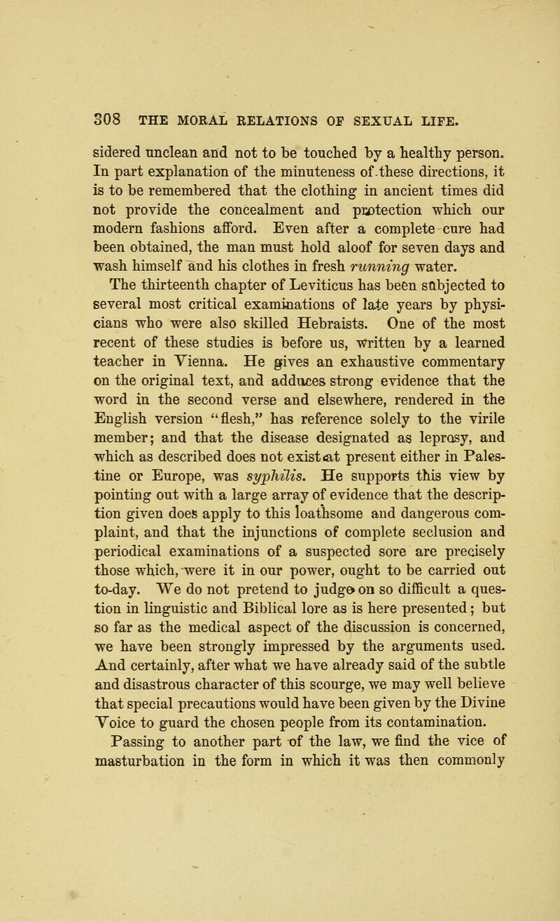 sidered unclean and not to be touched by a healthy person. In part explanation of the minuteness of-these directions, it is to be remembered that the clothing in ancient times did not provide the concealment and piaDtection which our modern fashions afford. Even after a complete cure had been obtained, the man must hold aloof for seven days and wash himself and his clothes in fresh running water. The thirteenth chapter of Leviticus has been stlbjected to several most critical examinations of late years by physi- cians who were also skilled Hebraists. One of the most recent of these studies is before us, written by a learned teacher in Vienna. He gives an exhaustive commentary on the original text, and adduces strong evidence that the word in the second verse and elsewhere, rendered in the English version flesh, has reference solely to the virile member; and that the disease designated as leprosy, and which as described does not exist iat present either in Pales- tine or Europe, was syphilis. He supports this view by pointing out with a large array of evidence that the descrip- tion given does apply to this loathsome and dangerous com- plaint, and that the injunctions of complete seclusion and periodical examinations of a suspected sore are precisely those which, were it in our power, ought to be carried out to-day. We do not pretend to judg& on so difi&cult a ques- tion in linguistic and Biblical lore as is here presented; but so far as the medical aspect of the discussion is concerned, we have been strongly impressed by the arguments used. And certainly, after what we have already said of the subtle and disastrous character of this scourge, we may well believe that special precautions would have been given by the Divine Toice to guard the chosen people from its contamination. Passing to another part t)f the law, we find the vice of masturbation in the form in which it was then commonly
