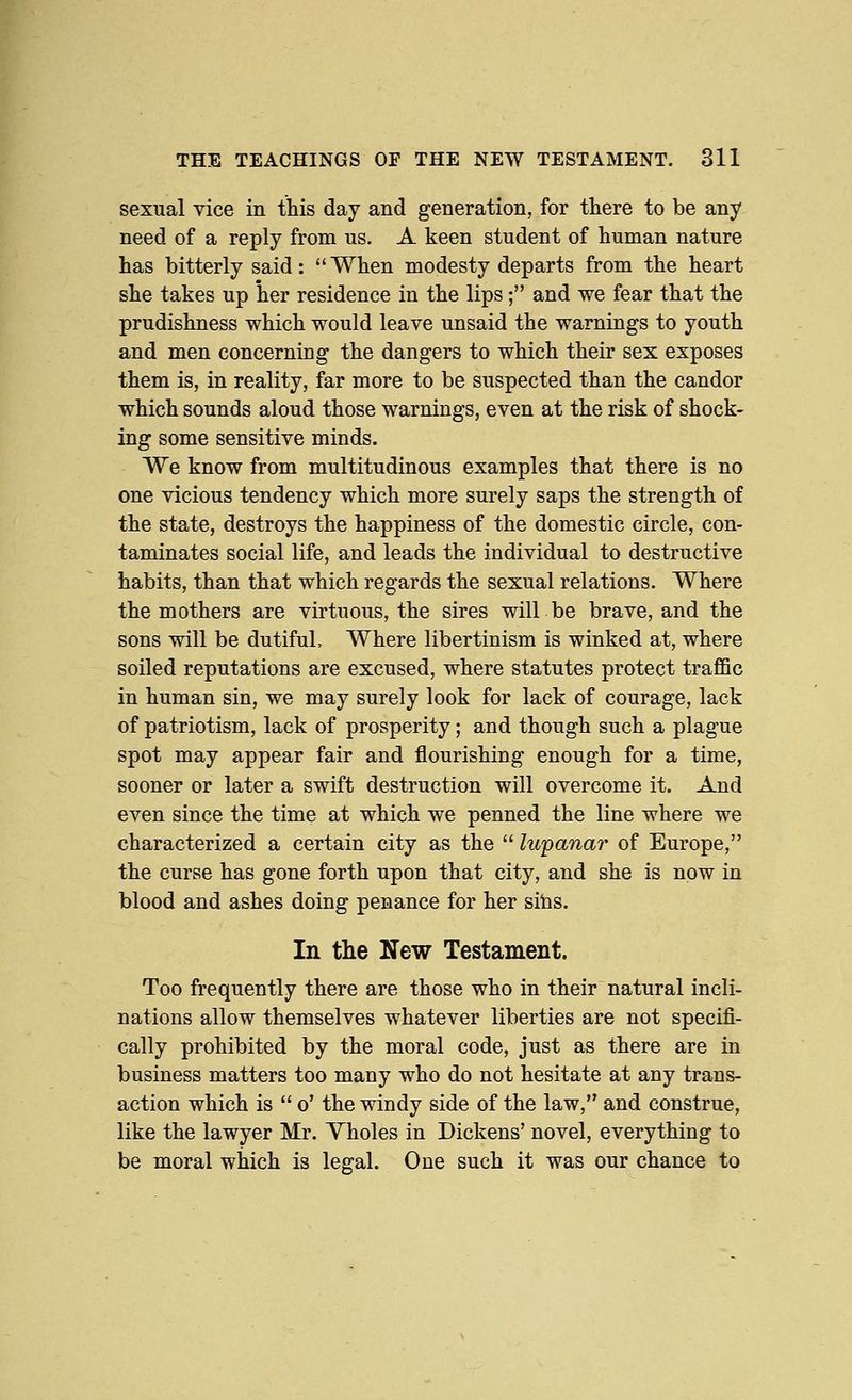 sexual vice in this day and generation, for there to be any need of a reply from us. A keen student of human nature has bitterly said: When modesty departs from the heart she takes up her residence in the lips; and we fear that the prudishness which would leave unsaid the warnings to youth and men concerning the dangers to which their sex exposes them is, in reality, far more to be suspected than the candor which sounds aloud those warnings, even at the risk of shock- ing some sensitive minds. We know from multitudinous examples that there is no one vicious tendency which more surely saps the strength of the state, destroys the happiness of the domestic circle, con- taminates social life, and leads the individual to destructive habits, than that which regards the sexual relations. Where the mothers are virtuous, the sires will be brave, and the sons will be dutiful. Where libertinism is winked at, where soiled reputations are excused, where statutes protect traffic in human sin, we may surely look for lack of courage, lack of patriotism, lack of prosperity; and though such a plague spot may appear fair and flourishing enough for a time, sooner or later a swift destruction will overcome it. And even since the time at which we penned the line where we characterized a certain city as the  lupanar of Europe, the curse has gone forth upon that city, and she is now in blood and ashes doing penance for her sitis. In the New Testament. Too frequently there are those who in their natural incli- nations allow themselves whatever liberties are not specifi- cally prohibited by the moral code, just as there are in business matters too many who do not hesitate at any trans- action which is  o' the windy side of the law, and construe, like the lawyer Mr. Yholes in Dickens' novel, everything to be moral which is legal. One such it was our chance to