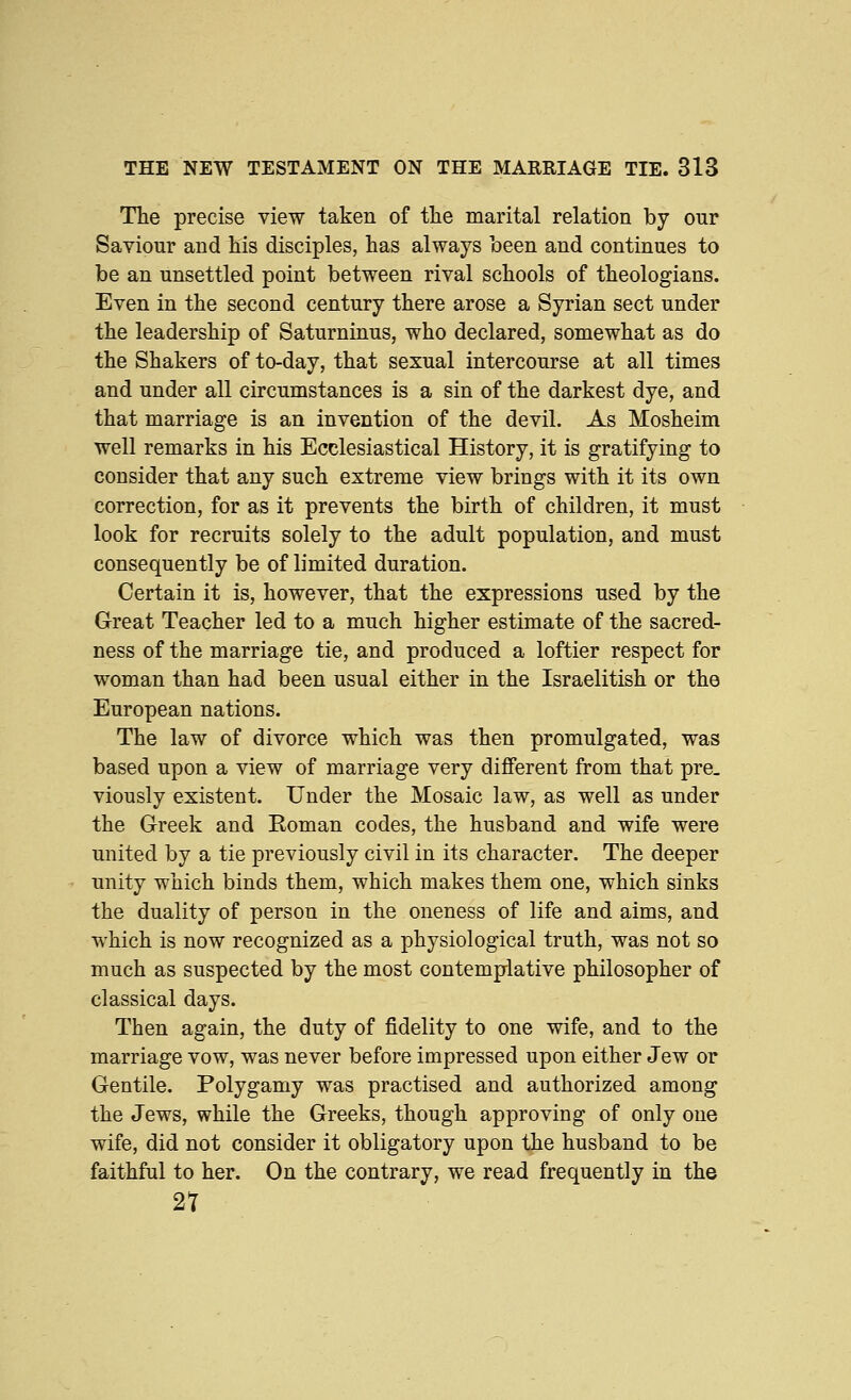 The precise view taken of tlie marital relation by our Saviour and his disciples, has always been and continues to be an unsettled point between rival schools of theologians. Even in the second century there arose a Syrian sect under the leadership of Saturninus, who declared, somewhat as do the Shakers of to-day, that sexual intercourse at all times and under all circumstances is a sin of the darkest dye, and that marriage is an invention of the devil. As Mosheim well remarks in his Ecclesiastical History, it is gratifying to consider that any such extreme view brings with it its own correction, for as it prevents the birth of children, it must look for recruits solely to the adult population, and must consequently be of limited duration. Certain it is, however, that the expressions used by the Great Teacher led to a much higher estimate of the sacred- ness of the marriage tie, and produced a loftier respect for woman than had been usual either in the Israelitish or the European nations. The law of divorce which was then promulgated, was based upon a view of marriage very different from that pre_ viously existent. Under the Mosaic law, as well as under the Greek and Roman codes, the husband and wife were united by a tie previously civil in its character. The deeper unity which binds them, which makes them one, which sinks the duality of person in the oneness of life and aims, and which is now recognized as a physiological truth, was not so much as suspected by the most contemplative philosopher of classical days. Then again, the duty of fidelity to one wife, and to the marriage vow, was never before impressed upon either Jew or Gentile. Polygamy was practised and authorized among the Jews, while the Greeks, though approving of only one wife, did not consider it obligatory upon the husband to be faithful to her. On the contrary, we read frequently in the 27