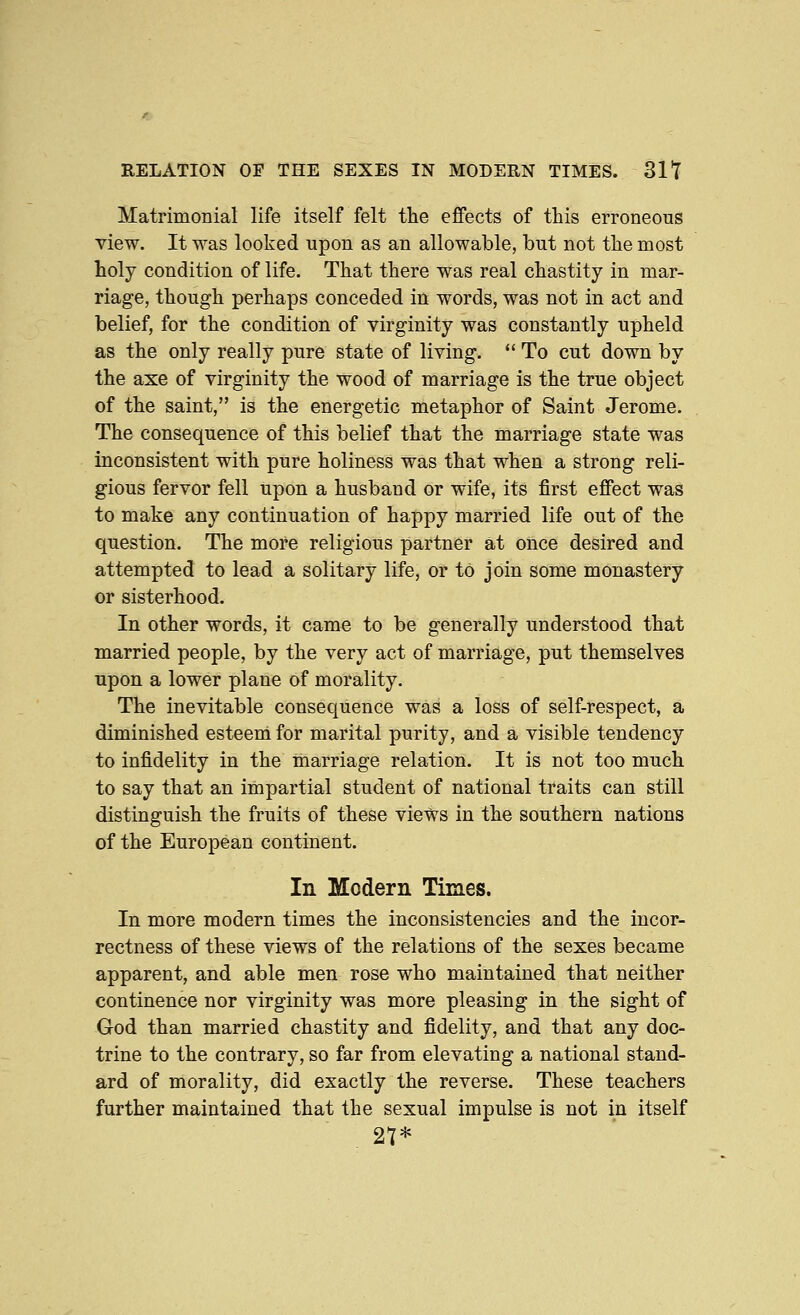 RELATION OF THE SEXES IN MODERN TIMES. 31Y Matrimonial life itself felt the effects of this erroneous view. It was looked upon as an allowable, but not the most holy condition of life. That there was real chastity in mar- riage, though perhaps conceded in words, was not in act and belief, for the condition of virginity was constantly upheld as the only really pure state of living. *' To cut down by the axe of virginity the wood of marriage is the true object of the saint, is the energetic metaphor of Saint Jerome. The consequence of this belief that the marriage state was inconsistent with pure holiness was that when a strong reli- gious fervor fell upon a husband or wife, its first effect was to make any continuation of happy married life out of the question. The more religious partner at once desired and attempted to lead a solitary life, or to join some monastery or sisterhood. In other words, it came to be generally understood that married people, by the very act of marriage, put themselves upon a lower plane of morality. The inevitable consequence was a loss of self-respect, a diminished esteeni for marital purity, and a visible tendency to infidelity in the marriage relation. It is not too much to say that an impartial student of national traits can still distinguish the fruits of these views in the southern nations of the European continent. In Modern Times. In more modern times the inconsistencies and the incor- rectness of these views of the relations of the sexes became apparent, and able men rose who maintained that neither continence nor virginity was more pleasing in the sight of God than married chastity and fidelity, and that any doc- trine to the contrary, so far from elevating a national stand- ard of morality, did exactly the reverse. These teachers further maintained that the sexual impulse is not in itself 27*