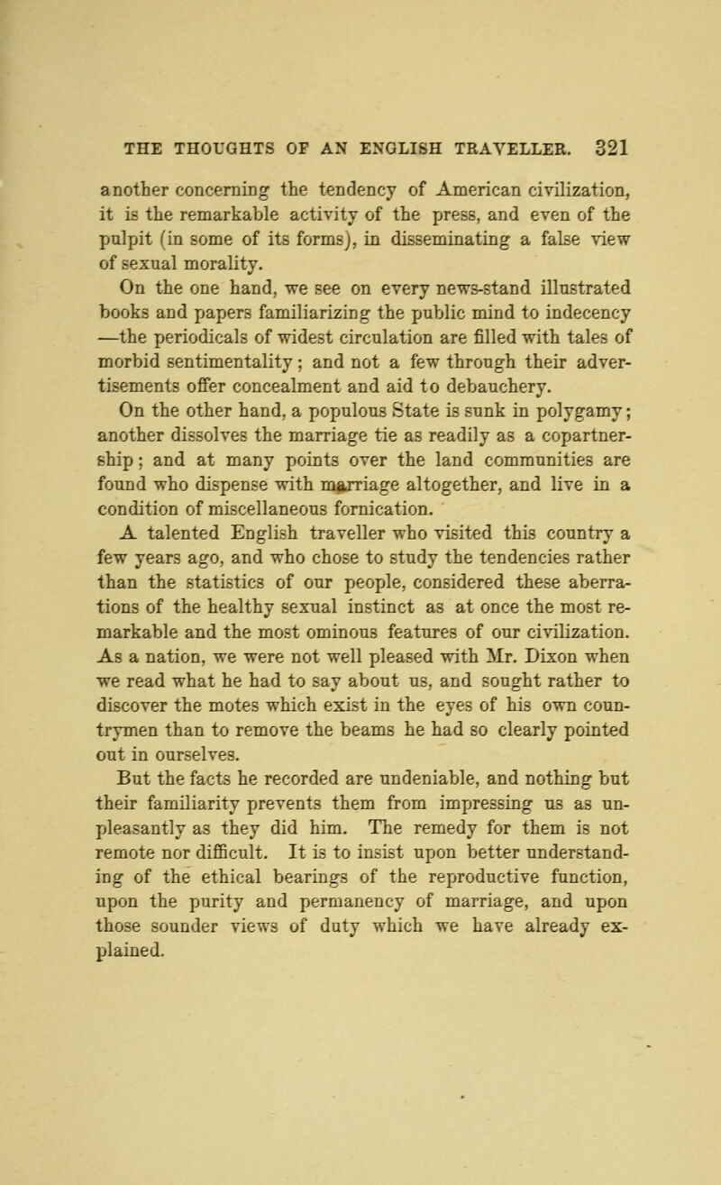 another concerning the tendency of American civilization, it is the remarkable activity of the press, and even of the pulpit (in some of its forms), in disseminating a false view of sexual morality. On the one hand, we see on every news-stand illustrated books and papers familiarizing the public mind to indecency —the periodicals of widest circulation are filled with tales of morbid sentimentality; and not a few through their adver- tisements offer concealment and aid to debauchery. On the other hand, a populous State is sunk in polygamy; another dissolves the marriage tie as readily as a copartner- ship ; and at many points over the land communities are found who dispense with marriage altogether, and live in a condition of miscellaneous fornication. A talented English traveller who visited this country a few years ago, and who chose to study the tendencies rather than the statistics of our people, considered these aberra- tions of the healthy sexual instinct as at once the most re- markable and the most ominous features of our civilization. As a nation, we were not well pleased with Mr. Dixon when we read what he had to say about us, and sought rather to discover the motes which exist in the eyes of his own coun- trymen than to remove the beams he had so clearly pointed out in ourselves. But the facts he recorded are undeniable, and nothing but their familiarity prevents them from impressing us as un- pleasantly as they did him. The remedy for them is not remote nor difficult. It is to insist upon better understand- ing of the ethical bearings of the reproductive function, upon the purity and permanency of marriage, and upon those sounder views of duty which we have already ex- plained.