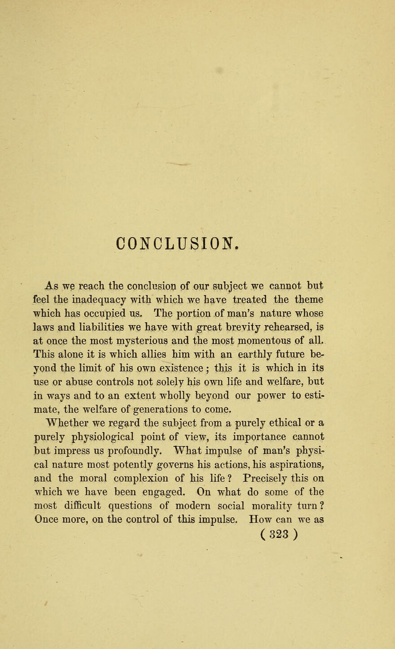 CONCLUSION. As we reach the conclusion of our subject we cannot but feel the inadequacy with which we have treated the theme which has occupied us. The portion of man's nature whose laws and liabilities we have with great brevity rehearsed, is at once the most mysterious and the most momentous of all. This alone it is which allies him with an earthly future be- yond the limit of his own existence ; this it is which in its use or abuse controls not solely his own life and welfare, but in ways and to an extent wholly beyond our power to esti- mate, the welfare of generations to come. Whether we regard the subject from a purely ethical or a purely physiological point of view, its importance cannot but impress us profoundly. What impulse of man's physi- cal nature most potently governs his actions, his aspirations, and the moral complexion of his life ? Precisely this on which we have been engaged. On what do some of the most difficult questions of modern social morality turn ? Once more, on the control of this impulse. How can we as