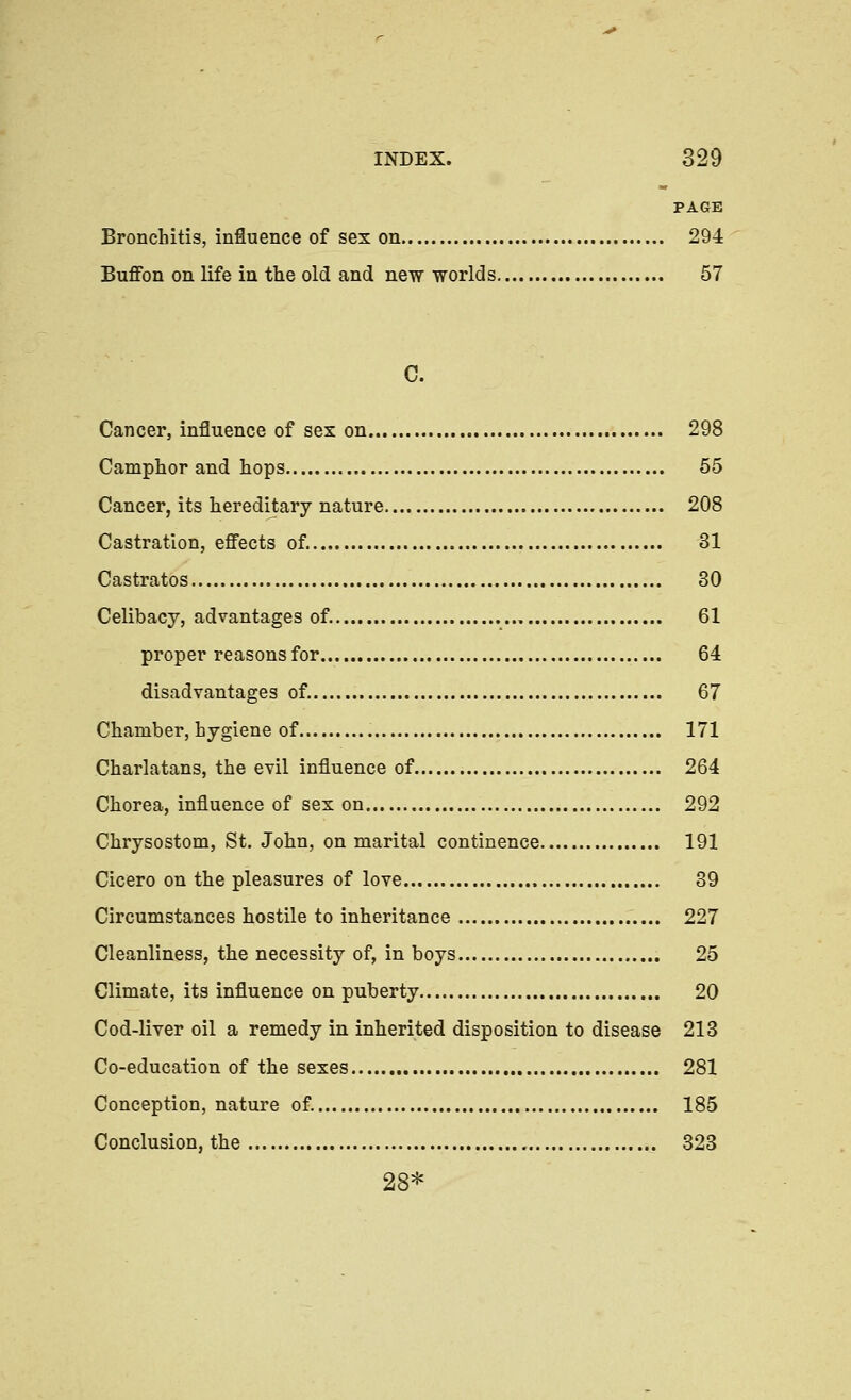 PAGE Bronchitis, influence of sex on 294 Buffon on life in the old and new worlds 57 C. Cancer, influence of sex on 298 Camphor and hops 55 Cancer, its lieredij;ary nature 208 Castration, effects of. 31 Castratos 30 Celibacy, advantages of. 61 proper reasons for 64 disadvantages of. 67 Chamber, hygiene of 171 Charlatans, the evil influence of 264 Chorea, influence of sex on 292 Chrysostom, St. John, on marital continence 191 Cicero on the pleasures of love 39 Circumstances hostile to inheritance 227 Cleanliness, the necessity of, in boys 25 Climate, its influence on puberty 20 Cod-liver oil a remedy in inherited disposition to disease 213 Co-education of the sexes 281 Conception, nature of. 185 Conclusion, the 323 28*