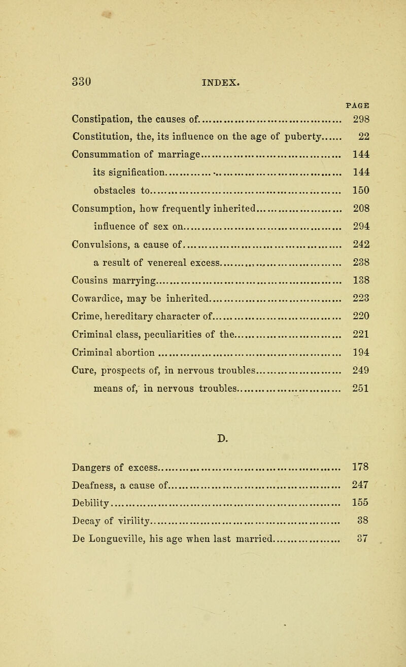 PAGE Constipation, tlie causes of. 298 Constitution, the, its influence on the age of puberty 22 Consummation of marriage 144 its signification • 144 obstacles to 150 Consumption, how frequently inherited 208 influence of sex on 294 Convulsions, a cause of 242 a result of venereal excess , 238 Cousins marrying 138 Cowardice, maybe inherited 223 Crime, hereditary character of 220 Criminal class, peculiarities of the 221 Criminal abortion 194 Cure, prospects of, in nervous troubles 249 means of, in nervous troubles 251 D. Dangers of excess 178 Deafness, a cause of 247 Debility 155 Decay of virility 38 De Longueville, his age when last married 37