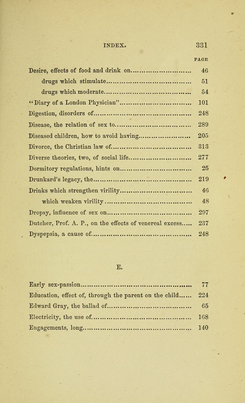 PAGE Desire, effects of food and drink on 46 drugs ■which stimulate 51 drugs which moderate 54 Diary of a London Physician 101 Digestion, disorders of 248 Disease, the relation of sex to 289 Diseased children, how to avoid having 205 Divorce, the Christian law of. 313 Diverse theories, two, of social life 277 Dormitory regulations, hints on 25 Drunkard's legacy, the 219 Drinks which strengthen virility 46 which weaken virility 48 Dropsy, influence of sex on 297 Dutcher, Prof. A. P., on the effects of venereal excess 237 Dyspepsia, a cause of. 248 E. Early sex-passion 77 Education, effect of, through the parent on the child 224 Edward Gray, the ballad of 65 Electricity, the use of. 168 Engagements, long 140