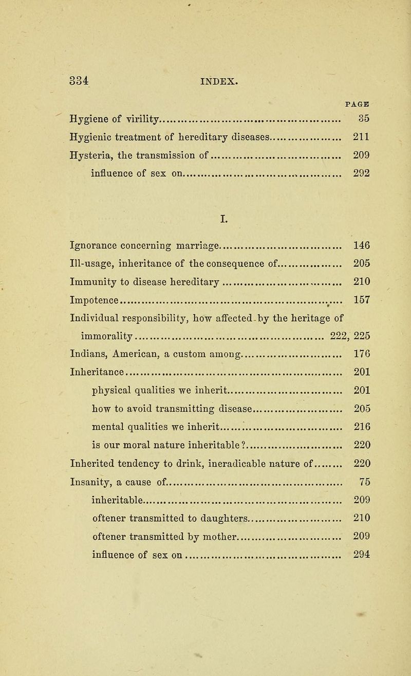 PAGE Hygiene of virility 35 Hygienic treatment of hereditary diseases 211 Hysteria, the transmission of 209 influence of sex on 292 I. Ignorance concerning marriage 146 Ill-usage, inheritance of the consequence of 205 Immunity to disease hereditary 210 Impotence .^.... 157 Individual responsibility, how affected-by the heritage of immorality 222, 225 Indians, American, a custom among 176 Inheritance 201 physical qualities we inherit 201 how to avoid transmitting disease 205 mental qualities we inherit 216 is our moral nature inheritable? 220 Inherited tendency to drink, ineradicable nature of 220 Insanity, a cause of. 75 inheritable 209 oftener transmitted to daughters 210 oftener transmitted by mother 209 influence of sex on 294