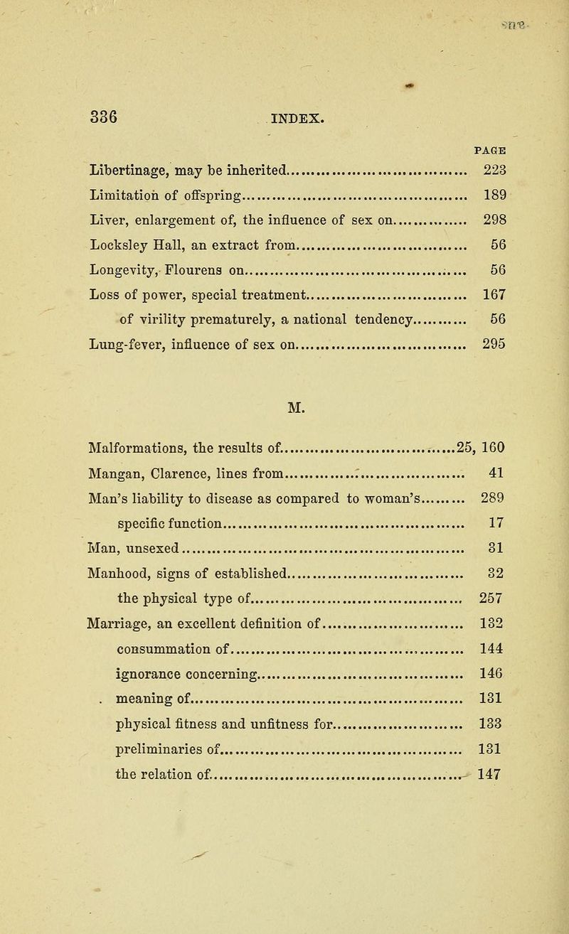 PAGE Libertinage, may be inherited 223 Limitatigh of offspring 189 Liver, enlargement of, the influence of sex on 298 Locksley Hall, an extract from 56 Longevity, Flourens on 56 Loss of power, special treatment 167 of virility prematurely, a national tendency 56 Lung-fever, influence of sex on 295 M. Malformations, the results of. 25, 160 Mangan, Clarence, lines from 41 Man's liability to disease as compared to woman's 289 specific function 17 Man, unsexed 31 Manhood, signs of established 32 the physical type of 257 Marriage, an excellent definition of 132 consummation of , 144 ignorance concerning 146 . meaning of 131 physical fitness and unfitness for 133 preliminaries of 131 the relation of. 147