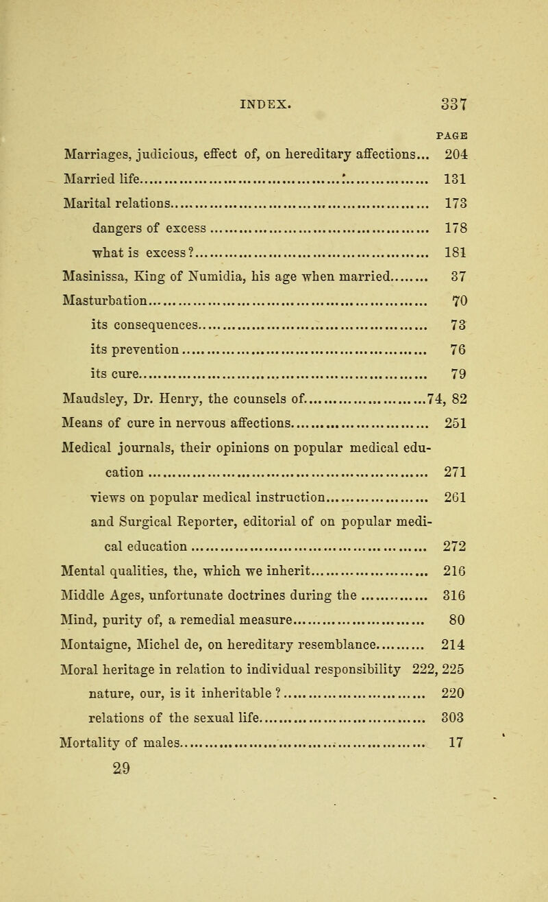PAGE Marriages, judicious, effect of, on hereditary affections... 204 Married life : 131 Marital relations 173 dangers of excess 178 what is excess? 181 Masinissa, King of Numidia, his age when married 37 Masturbation 70 its consequences 73 its prevention 76 its cure 79 Maudsley, Dr. Henry, the counsels of. 74, 82 Means of cure in nervous affections 251 Medical journals, their opinions on popular medical edu- cation 271 views on popular medical instruction 261 and Surgical Reporter, editorial of on popular medi- cal education 272 Mental qualities, the, which we inherit 216 Middle Ages, unfortunate doctrines during the 316 Mind, purity of, a remedial measure 80 Montaigne, Michel de, on hereditary resemblance 214 Moral heritage in relation to individual responsibility 222, 225 nature, our, is it inheritable? 220 relations of the sexual life 303 Mortality of males 17 a9