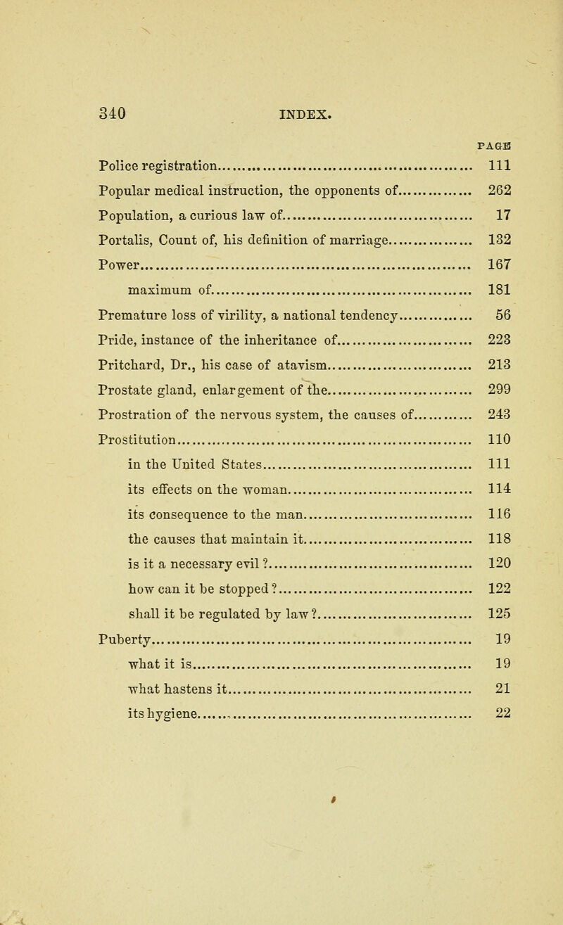 PAGE Police registration Ill Popular medical instruction, the opponents of 262 Population, a curious law of 17 Portalis, Count of, his definition of marriage 132 Power 167 maximum of 181 Premature loss of virility, a national tendency 56 Pride, instance of the inheritance of 223 Pritchard, Dr., his case of atavism 213 Prostate gland, enlargement of the 299 Prostration of the nervous system, the causes of 243 Prostitution 110 in the United States Ill its effects on the woman 114 its consequence to the man 116 the causes that maintain it 118 is it a necessary evil ? 120 how can it be stopped? 122 shall it be regulated by law ? 125 Puberty 19 what it is 19 what hastens it 21 its hygiene 22