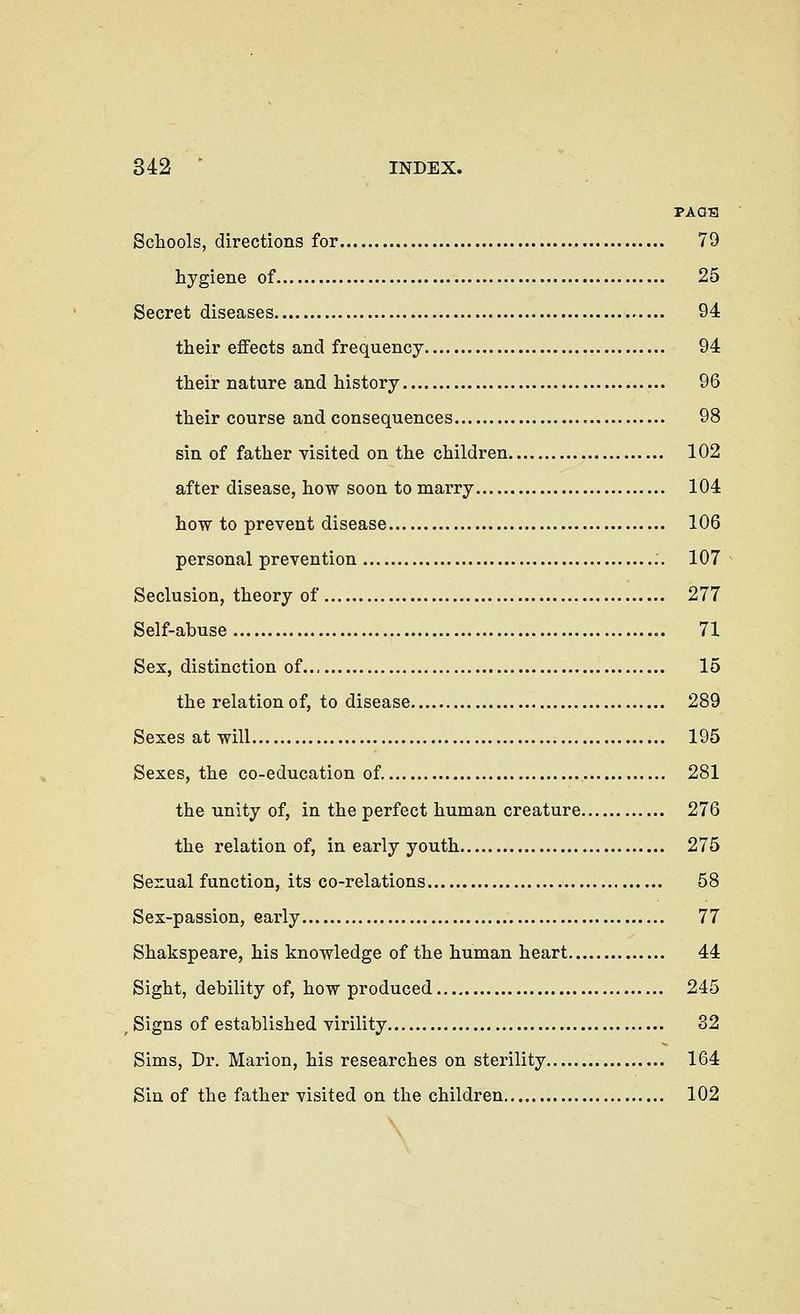 PA OS Schools, directions for 79 hygiene of 25 Secret diseases 94 their effects and frequency 94 their nature and history 96 their course and consequences 98 sin of father visited on the children 102 after disease, how soon to marry 104 how to prevent disease 106 personal prevention :. 107 Seclusion, theory of 277 Self-abuse 71 Sex, distinction of 15 the relationof, to disease 289 Sexes at will 195 Sexes, the co-education of 281 the unity of, in the perfect human creature 276 the relationof, in early youth 275 Sexual function, its co-relations 58 Sex-passion, early 77 Shakspeare, Ms knowledge of the human heart 44 Sight, debility of, how produced 245 Signs of established virility 32 Sims, Dr. Marion, his researches on sterility 164 Sin of the father visited on the children 102 A
