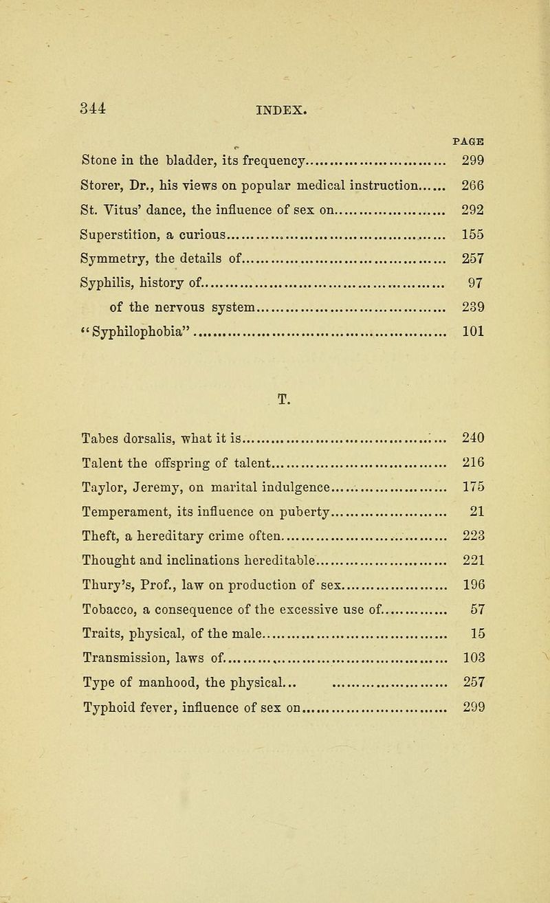 PAGE Stone in the bladder, its frequency 299 Storer, Dr., his views on popular medical instruction 266 St. Vitus' dance, the influence of sex on 292 Superstition, a curious » 155 Symmetry, the details of 257 Syphilis, history of. 97 of the nervous system 239 Syphilophobia 101 T. Tabes dorsalis, what it is 240 Talent the offspring of talent 216 Taylor, Jeremy, on marital indulgence 175 Temperament, its influence on puberty 21 Theft, a hereditary crime often 223 Thought and inclinations hereditable 221 Thury's, Prof., law on production of sex 196 Tobacco, a consequence of the excessive use of. 57 Traits, physical, of the male 15 Transmission, laws of. , 103 Type of manhood, the physical... 257 Typhoid fever, influence of sex on 299