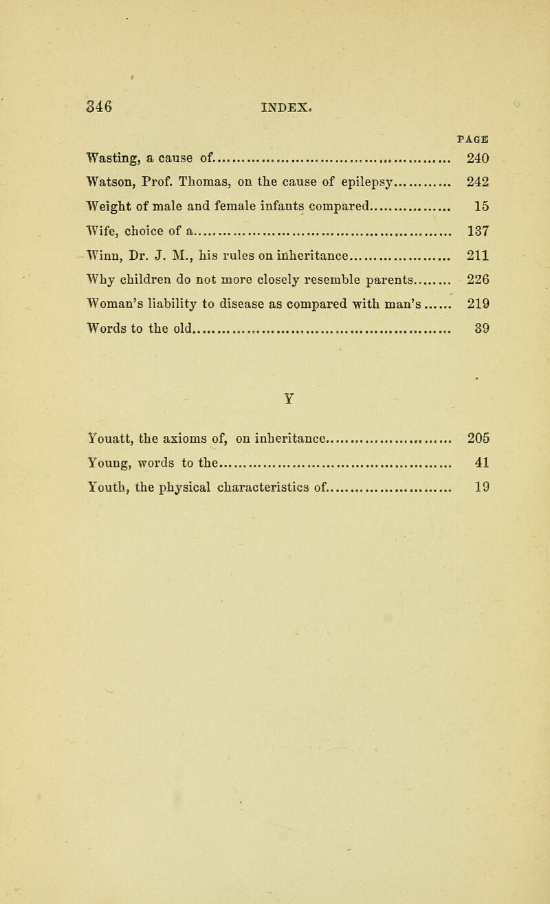 PAGE Wasting, a cause of. 240 Watson, Prof. Thomas, on the cause of epilepsy... 242 Weight of male and female infants compared 15 Wife, choice of a 137 Winn, Dr. J. M., his rules on inheritance 211 Why children do not more closely resemble parents 226 Woman's liability to disease as compared with man's 219 Words to the old. 39 Youatt, the axioms of, on inheritance 205 Young, words to the 41 Youth, the physical characteristics of. 19