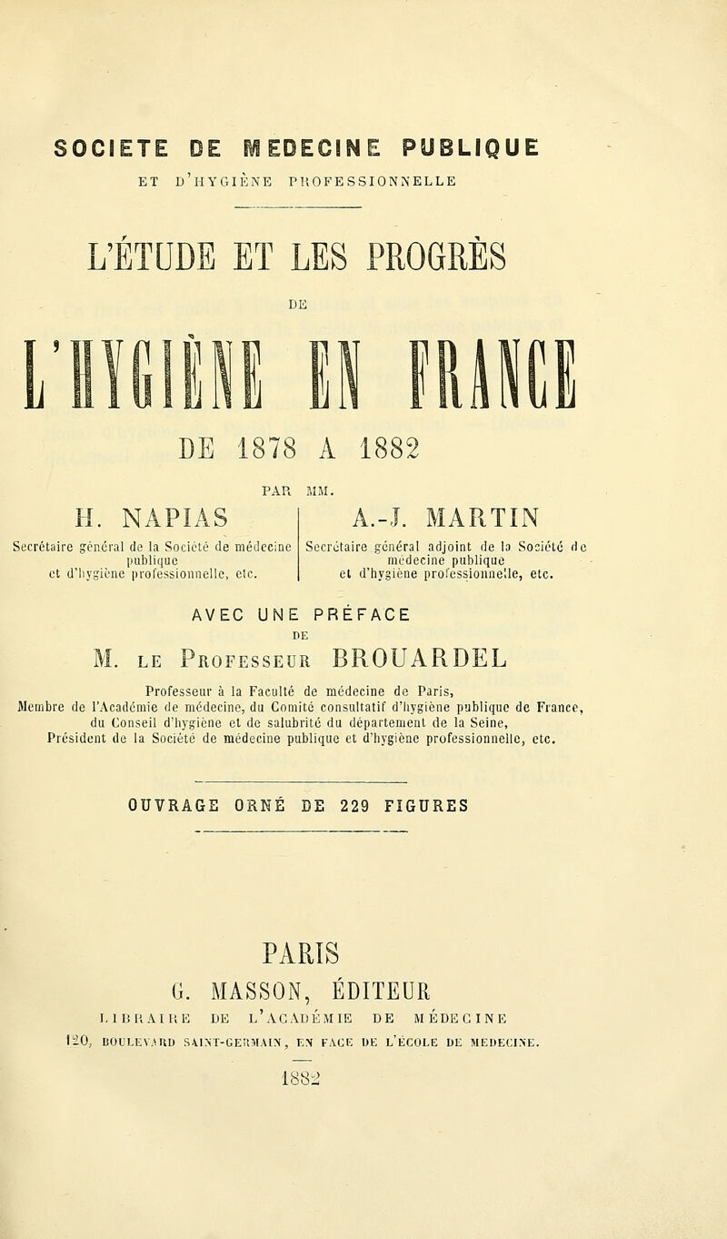 et d'hygiène professionnelle L'ETUDE ET LES PROGRÈS DE 1878 A 1882 PAR MM. Secrétaire général de la Société de médecine publique et d'hygiène professionnelle, etc. A.-J. MARTIN Secrétaire général adjoint de la Société de médecine publique et d'hygiène professionnelle, etc. AVEC UNE PREFACE DE M. le Professeur BROUARDEL Professeur à la Faculté de médecine de Paris, Membre de l'Académie de médecine, du Comité consultatif d'hygiène publique de France, du Conseil d'hygiène et de salubrité du département de la Seine, Président de la Société de médecine publique et d'hygiène professionnelle, etc. OUVRAGE ORNÉ DE 229 FIGURES PARIS G. MASSON, ÉDITEUR LIBRAIRE DE L'ACADEMIE DE MEDECINE 120, BOULEVARD S-UNT-GEÎÎMAIN, EN FACE DE L'ÉCOLE DE MEDECINE. 1882