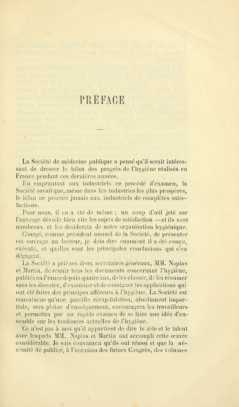 REFACE La Société de médecine publique a pensé qu'il serait intéres- sant de dresser le bilan des progrès de l'hygiène réalisés en France pendant ces dernières années. En empruntant aux industriels ce procédé d'examen, la Société savait que, même dans les industries les plus prospères, le bilan ne procure jamais aux industriels de complètes satis- factions. Pour nous, il en a été de même ; un coup d'œil jeté sur l'ouvrage dévoile bien vite les sujets de satisfaction —et ils sont nombreux et les desiderata de notre organisation hygiénique. Chargé, comme président annuel de la Société, de présenter cet ouvrage au lecteur, je dois dire comment il a été conçu, exécuté, et quelles sont les principales conclusions qui s'en dégagent. La Société a prié ses deux secrétaires généraux, MM. Napias et Martin, de réunir tous les documents concernant l'hygiène, publiés en France depuis quatre ans, de les classer, de les résumer sans les discuter, d'examiner et de consigner les applications qui ont été faites des principes afférents à l'hygiène. La Société est convaincue qu'une pareille récapitulation, absolument impar- tiale, sera pleine d'enseignement, encouragera les travailleurs et permettra par un rapide examen de se faire une idée d'en- semble sur les tendances actuelles de l'hygiène. Ce n'est pas à moi qu'il appartient de dire le zèle et le talent avec lesquels MM. Napias et Martin ont accompli cette œuvre considérable. Je suis convaincu qu'ils ont réussi et que la né- cessité de publier, à l'occasion des futurs Congrès, des volumes