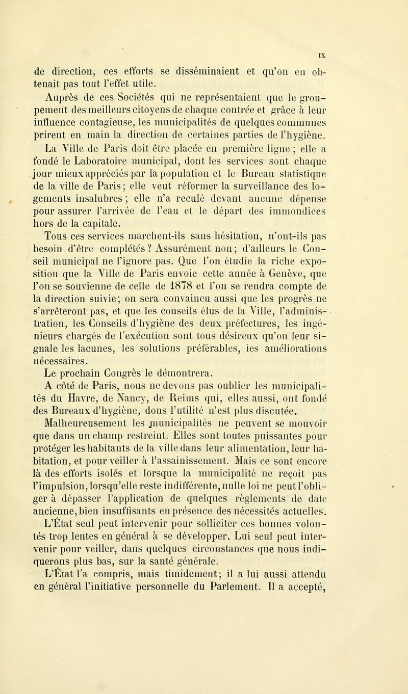 de direction, ces efforts se disséminaient et qu'on en ob- tenait pas tout l'effet utile. Auprès de ces Sociétés qui ne représentaient que le grou- pement des meilleurs citoyens de chaque contrée et grâce à leur influence contagieuse, les municipalités de quelques communes prirent en main la direction de certaines parties de l'hygiène. La Ville de Paris doit être placée en première ligne ; elle a fondé le Laboratoire municipal, dont les services sont chaque jour mieux appréciés par la population et le Bureau statistique de la ville de Paris ; elle veut réformer la surveillance des lo- gements insalubres ; elle n'a reculé devant aucune dépense pour assurer l'arrivée de l'eau et le départ des immondices hors de la capitale. Tous ces services marchent-ils sans hésitation, n'ont-ils pas besoin d'être complétés ? Assurément non ; d'ailleurs le Con- seil municipal ne l'ignore pas. Que l'on étudie la riche expo- sition que la Ville de Paris envoie cette année à Genève, que l'on se souvienne de celle de 1878 et l'on se rendra compte de la direction suivie; on sera convaincu aussi que les progrès ne s'arrêteront pas, et que les conseils élus de la Ville, l'adminis- tration, les Conseils d'hygiène des deux préfectures, les ingé- nieurs chargés de l'exécution sont tous désireux qu'on leur si- gnale les lacunes, les solutions préférables, les améliorations nécessaires. Le prochain Congrès le démontrera. A côté de Paris, nous ne devons pas oublier les municipali- tés du Havre, de Nancy, de Reims qui, elles aussi, ont fondé des Bureaux d'hygiène, dons l'utilité n'est plus discutée. Malheureusement les .municipalités ne peuvent se mouvoir que dans un champ restreint. Elles sont toutes puissantes pour protéger les habitants delà ville dans leur alimentation, leur ha- bitation, et pour veiller à l'assainissement. Mais ce sont encore là des efforts isolés et lorsque la municipalité ne reçoit pas l'impulsion, lorsqu'elle reste indifférente, nulle loi ne peut l'obli- ger à dépasser l'application de quelques règlements de date ancienne, bien insuffisants en présence des nécessités actuelles. L'État seul peut intervenir pour solliciter ces bonnes volon- tés trop lentes en général à se développer. Lui seul peut inter- venir pour veiller, dans quelques circonstances que nous indi- querons plus bas, sur la santé générale. L'État l'a compris, mais timidement ; il a lui aussi attendu en général l'initiative personnelle du Parlement. Il a accepté,