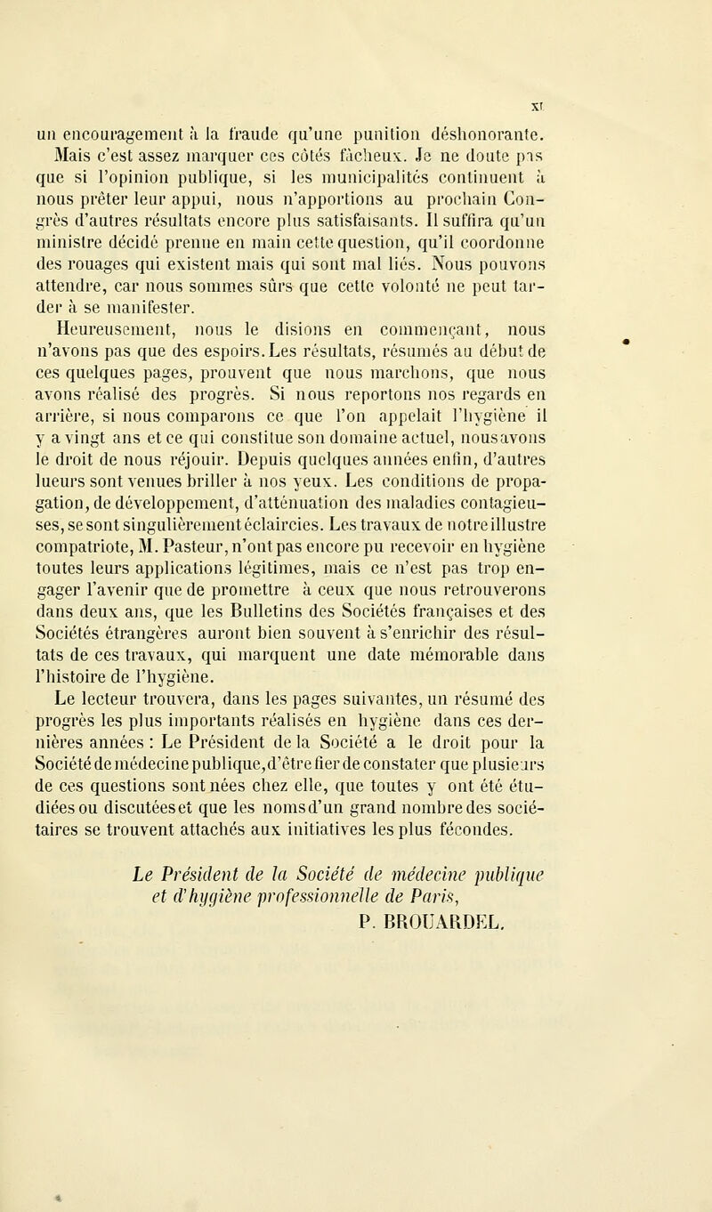 un encouragement à. la fraude qu'une punition déshonorante. Mais c'est assez inarquer ces côtés fâcheux. Je ne doute pis que si l'opinion publique, si les municipalités continuent à nous prêter leur appui, nous n'apportions au prochain Con- grès d'autres résultats encore plus satisfaisants. Il suffira qu'un ministre décidé prenne en main cette question, qu'il coordonne des rouages qui existent mais qui sont mal liés. Nous pouvons attendre, car nous sommes sûrs que cette volonté ne peut tar- der à se manifester. Heureusement, nous le disions en commençant, nous n'avons pas que des espoirs. Les résultats, résumés au début de ces quelques pages, prouvent que nous marchons, que nous avons réalisé des progrès. Si nous reportons nos regards en arrière, si nous comparons ce que l'on appelait l'hygiène il y a vingt ans et ce qui constitue son domaine actuel, nousavons le droit de nous réjouir. Depuis quelques années enfin, d'autres lueurs sont venues briller à nos yeux. Les conditions de propa- gation, de développement, d'atténuation des maladies contagieu- ses, se sont singulièrement éclaircies. Les travaux de notre illustre compatriote, M. Pasteur, n'ont pas encore pu recevoir en hygiène toutes leurs applications légitimes, mais ce n'est pas trop en- gager l'avenir que de promettre à ceux que nous retrouverons dans deux ans, que les Bulletins des Sociétés françaises et des Sociétés étrangères auront bien souvent à s'enrichir des résul- tats de ces travaux, qui marquent une date mémorable dans l'histoire de l'hygiène. Le lecteur trouvera, dans les pages suivantes, un résumé des progrès les plus importants réalisés en hygiène dans ces der- nières années : Le Président de la Société a le droit pour la Société de médecine publique,d'ètre fier de constater que plusieurs de ces questions sont nées chez elle, que toutes y ont été étu- diées ou discutées et que les noms d'un grand nombre des socié- taires se trouvent attachés aux initiatives les plus fécondes. Le Président de la Société de médecine publique et d'hygiène professionnelle de Paris, P. BROUARDEL.