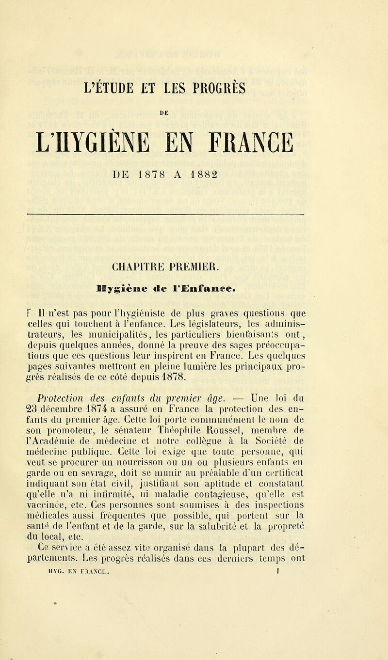 L'ÉTUDE ET LES PROGRÈS L'HYGIÈNE EN FRANCE DE 1878 A 1882 CHAPITRE PREMIER. Hygiène «le l'Enfance. F II n'est pas pour l'hygiéniste de plus graves questions que celles qui touchent à l'enfance. Les législateurs, les adminis- trateurs, les municipalités, les particuliers bienfaisants ont, depuis quelques années, donné la preuve des sages préoccupa- tions que ces questions leur inspirent en France. Les quelques pages suivantes mettront en pleine lumière les principaux pro- grès réalisés de ce côté depuis 1878. Protection des enfants du premier âge. — Une loi du 23 décembre 1874 a assuré en France la protection des en- fants du premier âge. Cette loi porte communément le nom de son promoteur, le sénateur Théophile Roussel, membre de l'Académie de médecine et notre collègue à la Société de médecine publique. Cette loi exige que toute personne, qui veut se procurer un nourrisson ou un ou plusieurs entants en garde ou en sevrage, doit se munir au préalable d'un certificat indiquant son état civil, justifiant son aptitude et constatant qu'elle n'a ni infirmité, ni maladie contagieuse, qu'elle est vaccinée, etc. Ces personnes sont soumises à des inspections médicales aussi fréquentes que possible, qui portent sur la santé de l'enfant et de la garde, sur la salubrité et la propreté du local, etc. Ce service a été assez vite organisé dans la plupart des dé- partements. Les progrès réalisés dans ces derniers temps ont