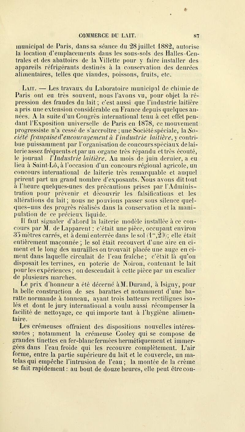 municipal de Paris, dans sa séance du 28 juillet 1882, autorise la location d'emplacements dans les sous-sols des Halles-Cen- trales et des abattoirs de la Villette pour y faire installer des appareils réfrigérants destinés à la conservation des denrées alimentaires, telles que viandes, poissons, fruits, etc. Lait. — Les travaux du Laboratoire municipal de chimie de Paris ont eu très souvent, nous l'avons vu, pour objet la ré- pression des fraudes du lait ; c'est aussi que l'industrie laitière a pris une extension considérable en France depuis quelques an- nées. A la suite d'un Congrès international tenu à cet effet pen- dant l'Exposition universelle de Paris en 1878, ce mouvement progressiste n'a cessé de s'accroître ;une Sociétéspéciale, laSo- ciété française d'encouragement à l'industrie laitière, y contri- bue puissamment par l'organisation de concours spéciaux de lai- terie assez fréquents et par un organe très répandu et très écouté, le journal l'Industrie laitière. Au mois de juin dernier, a eu lieu à Saint-Lô, à l'occasion d'un concours régional agricole, un concours international de laiterie très remarquable et auquel prirent part un grand nombre d'exposants. Nous avons dit tout à l'heure quelques-unes des précautions prises par l'Adminis- tration pour prévenir et découvrir les falsifications et les altérations du lait; nous ne pouvions passer sous silence quel- ques-uns des progrès réalisés dans la conservation et la mani- pulation de ce précieux liquide. Il faut signaler d'abord la laiterie modèle installée à ce con- cours par M. de Lapparent : c'était une pièce, occupant environ 33 mètres carrés, et à demi enterrée dans le sol (lm,2D); elle était entièrement maçonnée ; le sol était recouvert d'une aire en ci- ment et le long des murailles on trouvait placée une auge en ci- ment dans laquelle circulait de l'eau fraîche ; c'était là qu'on disposait les terrines, en poterie de Noiron, contenant le lait pour les expériences; on descendait à cette pièce par un escalier de plusieurs marches. Le prix d'honneur a été décerné à M. Durand, à Isigny, pour la belle construction de ses barattes et notamment d'une ba- ratte normande à tonneau, ayant trois batteurs rectilignes iso- lés et dont le jury international a voulu aussi récompenser la facilité de nettoyage, ce qui importe tant à l'hygiène alimen- taire. Les crémeuses offraient des dispositions nouvelles intéres- santes ; notamment la crémeuse Cooley qui se compose de grandes tinettes en fer-blanc fermées hermétiquement et immer- gées dans l'eau froide qui les recouvre complètement. L'air forme, entre la partie supérieure du lait et le couvercle, un ma- telas qui empêche l'intrusion de l'eau ; la montée de la crème se fait rapidement : au bout de douze heures, elle peut êtrecon-