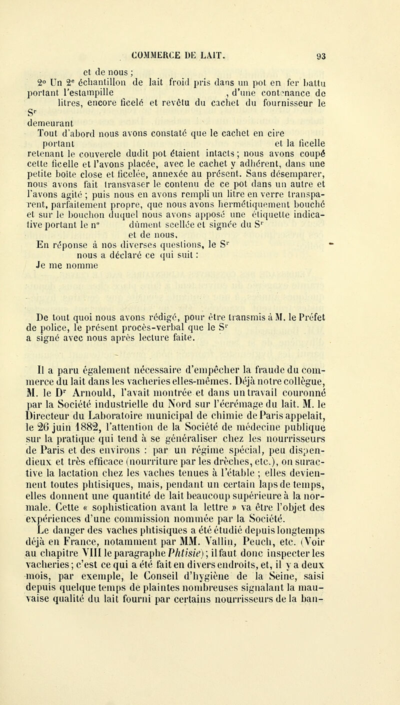 et de nous ; 2° Un 2e échantillon de lait froid pris dans un pot en fer battu portant l'estampille , d'une contenance de litres, encore ficelé et revêtu du cachet du fournisseur le Sr demeurant Tout d'abord nous avons constaté que le cachet en cire portant et la ficelle retenant le couvercle dudit pot étaient intacts ; nous avons coupé celte ficelle et l'avons placée, avec le cachet y adhérent, dans une petite boite close et ficelée, annexée au présent. Sans désemparer, nous avons fait transvaser le contenu de ce pot dans un autre et l'avons agité ; puis nous en avons rempli un litre en verre transpa- rent, parfaitement propre, que nous avons hermétiquement bouché et sur le bouchon duquel nous avons apposé une étiquette indica- tive portant le n° dûment scellée et signée du S1' et de nous. En réponse à nos diverses questions, le Sr nous a déclaré ce qui suit : Je me nomme De tout quoi nous avons rédigé, pour être transmis à M. le Préfet de police, le présent procès-verbal que le S1' a signé avec nous après lecture faite. Il a paru également nécessaire d'empêcher la fraude du com- merce du lait dans les vacheries elles-mêmes. Déjà notre collègue, M. le Dr Arnould, l'avait montrée et dans un travail couronné par la Société industrielle du Nord sur l'écrémage du lait. M. le Directeur du Laboratoire municipal de chimie de Paris appelait, le 26 juin 1882, l'attention de la Société de médecine publique sur la pratique qui tend à se généraliser chez les nourrisseurs de Paris et des environs : par un régime spécial, peu dispen- dieux et très efficace (nourriture par les drèches, etc.), on surac- tive la lactation chez les vaches tenues à 1 etable ; elles devien- nent toutes phtisiques, mais, pendant un certain laps de temps, elles donnent une quantité de lait beaucoup supérieure à la nor- male. Cette « sophistication avant la lettre » va être l'objet des expériences d'une commission nommée par la Société. Le danger des vaches phtisiques a été étudié depuis longtemps déjà en France, notamment par MM. Vallin, Peuch, etc. (Voir au chapitre VIII le paragraphe Phtisie) ; il faut donc inspecter les vacheries ; c'est ce qui a été fait en divers endroits, et, il y a deux mois, par exemple, le Conseil d'hygiène de la Seine, saisi depuis quelque temps de plaintes nombreuses signalant la mau- vaise qualité du lait fourni par certains nourrisseurs de la ban-