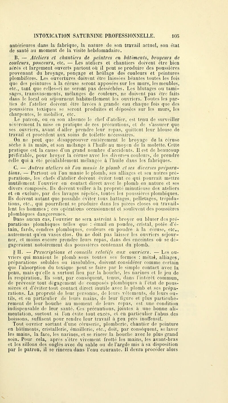 antérieures dans la fabrique, la nature de son travail actuel, son état de santé au moment de la visite hebdomadaire. B. — Ateliers et chantiers de peintres en bâtiments, broyeurs de couleurs, ponceurs, etc. — Les ateliers et chantiers doivent être bien aérés et largement ouverts partout où il peut se produire des poussières provenant du broyage, ponçage et brûlage des couleurs et peintures plombifères. Les ouvertures doivent être laissées béantes toutes les fois que des peintures à la céruse seront apposées sur les murs, les meubles, etc., tant que celles-ci ne seront pas desséchées. Les blutages ou tami- sages, transvasements, mélanges de couleurs, ne doivent pas être faits dans le local où séjournent habituellement les ouvriers. Toutes les par- lies de l'atelier doivent être lavées à grande eau chaque fois que des poussières toxiques se seront produites et déposées sur les murs, les charpentes, le mobilier, etc. Le patron, ou en son absence le chef d'atelier, est tenu de surveiller sévèrement la mise en pratique de ces précautions, et de s'assurer que ses ouvriers, avant d aller prendre leur repas, quittent leur blouse de travail et procèdent aux soins de toilette nécessaires. On ne peut que désapprouver entièrement le broyage de la céruse sèche à la main, et son mélange à l'huile au moyen de la molette. Cette pratique est la cause d'un grand nombre d'accidents. Il est de beaucoup préférable, pour broyer la céruse avec les diverses couleurs, de prendre celle qui a été préalablement mélangée à l'huile dans les fabriques. C. — Autres ateliers oh Von manie le plomb et ses diverses prépara- tions. — Partout où l'on manie le plomb, ses alliages et ses autres pré- parations, les chefs d'atelier doivent éviter tout ce qui pourrait mettre inutilement l'ouvrier en contact direct avec le plomb en nature et ses divers composés. Ils doivent veiller à la propreté minutieuse des ateliers et en exclure, par des lavages répétés, toutes les poussières plombiques. Ils doivent autant que possible éviter tous battages, pelletages, trépida- tions, etc., qui pourraient se produire dans les pièces closes où travail- lent les hommes ; ces opérations occasionnent et soulèvent des poussières plombiques dangereuses. Dans aucun cas, l'ouvrier ne sera astreint à broyer ou bluter des pré- parations plombiques telles que : émail en poudre, cristal, potée d'é- tain, fards, cendres plombiques, couleurs en poudre à la céruse, etc., autrement qu'en vases clos. On ne doit pas laisser les ouvriers séjour- ner, et moins encore prendre leurs repas, dans des enceintes où se dé- gageraient notoirement des poussières contenant du plomb. § II. — Prescriptions et conseils relatifs aux ouvriers. — Les ou- vriers qui manient le plomb sous toutes ses formes : méta4, alliages, préparations solubles ou insolubles, doivent considérer comme certain que l'absorption du toxique peut se faire par le simple contact avec la peau, mais qu'elle a surtout lieu par la bouche, les narines et le jeu de la respiration. Ils sont, par conséquent, tenus, dans l'intérêt commun, de prévenir tout dégagement de composés plombiques à l'état de pous- sières et d'éviter tout contact direct inutile avec le plomb et ses prépa- rations. La propreté de leur personne, de leurs vêtements, de leurs ou- tils, et en particulier de leurs mains, de leur figure et plus particuliè- rement de leur bouche au moment de leurs repas, est une condition indispensable de leur santé. Ces précautions, jointes à une bonne ali- mentation, surtout si l'on évite tout excès, et en particulier l'abus des boissons, suffisent pour rendre leur travail à peu près inoffensif. Tout ouvrier sortant d'une céruserie, plomberie, chantier de peinture en bâtiments, cristallerie, émaillerie, etc., doit, par conséquent, se laver les mains, la face, les narines, et se rincer la bouche avec le plus grand soin. Pour cela, après s'être vivement frotté les mains, les avant-bras et les sillons des ongles avec du sable ou de I'argde mis à sa disposition par le patron, il se rincera dans l'eau courante. Il devra procéder alors