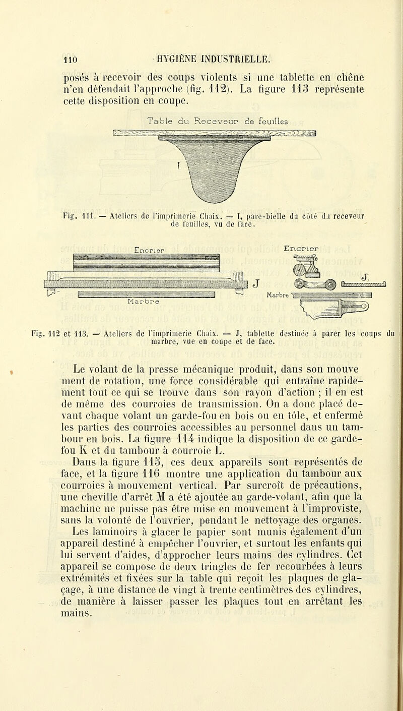 posés à recevoir des coups violents si une tablette en chêne n'en défendait l'approche (fig. 112). La figure 113 représente cette disposition en coupe. Table du Receveur de feuilles Fig. 111. — Ateliers de l'imprimerie Chaix. — T, pare-bielle du côté d.i receveur de feuilles, vu de face. Encrier Fig. 112 et 113. — Ateliers de l'imprimerie Chaix. — J, tablette destinée à parer les coups du marbre, vue en coupe et de face. Le volant de la presse mécanique produit, dans son mouve ment de rotation, une force considérable qui entraîne rapide- ment tout ce qui se trouve dans son rayon d'action ; il en est de même des courroies de transmission. On a donc placé de- vant chaque volant un garde-fou en bois ou en tôle, et enfermé les parties des courroies accessibles au personnel dans un tam- bour en bois. La figure 114 indique la disposition de ce garde- fou K et du tambour à courroie L. Dans la figure 115, ces deux appareils sont représentés de face, et la figure 116 montre une application du tambour aux courroies à mouvement vertical. Par surcroît de précautions, une cheville d'arrêt M a été ajoutée au garde-volant, afin que la machine ne puisse pas être mise en mouvement à l'improviste, sans la volonté de l'ouvrier, pendant le nettoyage des organes. Les laminoirs à glacer le papier sont munis également d'un appareil destiné à empêcher l'ouvrier, et surtout les enfants qui lui servent d'aides, d'approcher leurs mains des cylindres. Cet appareil se compose de deux tringles de fer recourbées à leurs extrémités et fixées sur la table qui reçoit les plaques de gla- çage, à une distance de vingt à trente centimètres des cylindres, de manière à laisser passer les plaques tout en arrêtant les mains.