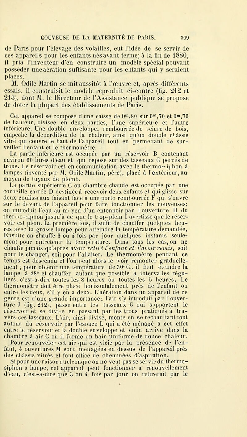 de Paris pour l'élevage des volailles, eut l'idée de se servir de ces appareils pour les enfants nés avant terme; à la fin de 1880, il pria l'inventeur d'en construire un modèle spécial pouvant posséder une aération suffisante pour les enfants qui y seraient placés. M. Odile Martin se mit aussitôt à l'œuvre et, après différents essais, il construisit le modèle reproduit ci-contre (fig. 212 et 213), dont M. le Directeur de l'Assistance publique se propose de doter la pluparl des établissements de Paris. Cet appareil se compose d'une caisse de 0m,80 sur 0m,70 et 0m,70 de hauteur, divisée en deux parties, l'une supérieure et l'autre inférieure. Une double enveloppe, rembourrée de sciure de bois, empêche la déperdition de la chaleur, ainsi qu'un double châssis vitré qui couvre le haut de l'appareil tout en permettant de sur- veiller l'entant et le thermomètre. La partie inférieure est occupée par un réservoir B contenant environ 60 litres d'eau et qui repose sur des tasseaux G percés de trous. Le réservoir est en communication avec le thermo—iphon à lampes (inventé par M. Odile Martin, père), placé à l'extérieur, au moyen de tuyaux de plomb. La partie supérieure C ou chambre chaude est occupée par une corbeille carrée D destinée à recevoir deux enfants et qui glisse sur deux coulisseaux faisant face à une porte rembourrée F qui s'ouvre sur le devant de l'appareil pour faire fonctionner les couveuses; on introduit l'eau au m- yen d'un entonnoir par l'ouverture H du thermo-siphon jusqu'à ce que le trop-plein I avertisse que le réser- voir est plein. La première fois, il suffit de chauffer quelques heu- res avec la grosse lampe pour atteindre la température demandée, Ensuiie on chauffe 3 ou 4 fois par jour quelques instants seule- ment pour entretenir la température. Dans tous les cas, on ne chauffe jamais qu'après avoir retiré l'enfant et l'avoir remis, soit pour le changer, soit pour l'allaiter. Le thermomètre pendant ce temps est descendu et l'on reut alors le voir remonter graduelle- ment ; pour obtenir une température de 30°C, il faut éteindre la lampe à ->8° et chauffer autant que possible à intervalles régu- liers, c'est-à-dire toutes les 8 heures ou toutes les 6 heures. Le thermomètre doit être placé horizontalement près de l'enfant ou entre les deux, s'il y en a deux. L'aération dans un appareil de ce genre est d'une grande importance; l'air s'y introduit par l'ouver- ture J (fig. 212), passe entre les tasseaux G qui supportent le réservoir et se divise en passant par les trous pratiqués à tra- vers ces tasseaux. L'air, ainsi divise, monte en se réchauffant tout autour du réservoir par l'esnace L qui a été ménagé à cet effet entre le réservoir et la double enveloppe et enfin anive dans la chambre à air C où il forme un bain uniforme de douce chaleur. Pour renouveler cet air qui est vicié par la présence de l'en- fant, 4 ouvertures M sont ménagées en dessus de l'appareil près des châssis vitrés et font office de cheminées d'aspiration. Si pour une raison quelconque on ne veut pas se servir du thermo- siphon à lampe, cet appared peut fonctionner à renouvellement d'eau, c'est-à-dire que 3 ou 4 fois par jour on retirerait par le