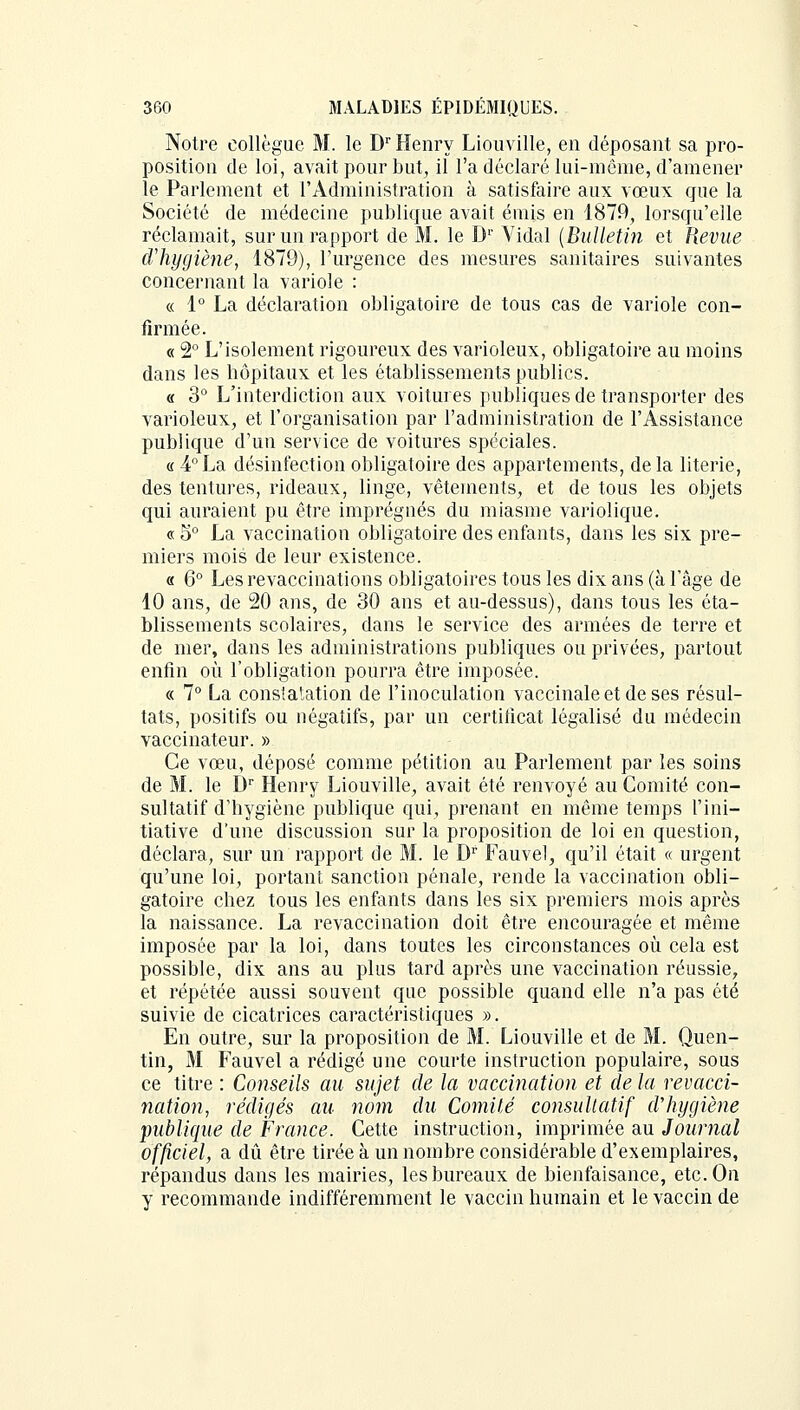 Notre collègue M. le Dr Henry Liouville, en déposant sa pro- position de loi, avait pour but, il l'a déclaré lui-même, d'amener le Parlement et l'Administration à satisfaire aux vœux que la Société de médecine publique avait émis en 1879, lorsqu'elle réclamait, sur un rapport de M. le D1' Yidal (Bulletin et Revue d'hygiène, 1879), l'urgence des mesures sanitaires suivantes concernant la variole : « 1° La déclaration obligatoire de tous cas de variole con- firmée. « 2° L'isolement rigoureux des varioleux, obligatoire au moins dans les hôpitaux et les établissements publics. « 3° L'interdiction aux voitures publiques de transporter des varioleux, et l'organisation par l'administration de l'Assistance publique d'un service de voitures spéciales. « 4°La désinfection obligatoire des appartements, delà literie, des tentures, rideaux, linge, vêtements, et de tous les objets qui auraient pu être imprégnés du miasme variolique. « 5° La vaccination obligatoire des enfants, dans les six pre- miers mois de leur existence. « 6° Les revaccinations obligatoires tous les dix ans (à l'âge de 10 ans, de 20 ans, de 30 ans et au-dessus), dans tous les éta- blissements scolaires, dans le service des armées de terre et de mer, dans les administrations publiques ou privées, partout enfin où l'obligation pourra être imposée. « 7° La constatation de l'inoculation vaccinale et de ses résul- tats, positifs ou négatifs, par un certificat légalisé du médecin vaccinateur. » Ce vœu, déposé comme pétition au Parlement par les soins de M. le Dr Henry Liouville, avait été renvoyé au Comité con- sultatif d'hygiène publique qui, prenant en même temps l'ini- tiative d'une discussion sur la proposition de loi en question, déclara, sur un rapport de M. le Dr Fauvel, qu'il était « urgent qu'une loi, portant sanction pénale, rende la vaccination obli- gatoire chez tous les enfants dans les six premiers mois après la naissance. La revaccination doit être encouragée et même imposée par la loi, dans toutes les circonstances où cela est possible, dix ans au plus tard après une vaccination réussie, et répétée aussi souvent que possible quand elle n'a pas été suivie de cicatrices caractéristiques ». En outre, sur la proposition de M. Liouville et de M. Quen- tin, M Fauvel a rédigé une courte instruction populaire, sous ce titre : Conseils au sujet de la vaccination et de la revacci- nation, rédigés au nom du Comité consultatif d'hygiène publique de France. Cette instruction, imprimée au Journal officiel, a dû être tirée à un nombre considérable d'exemplaires, répandus dans les mairies, les bureaux de bienfaisance, etc. On y recommande indifféremment le vaccin humain et le vaccin de