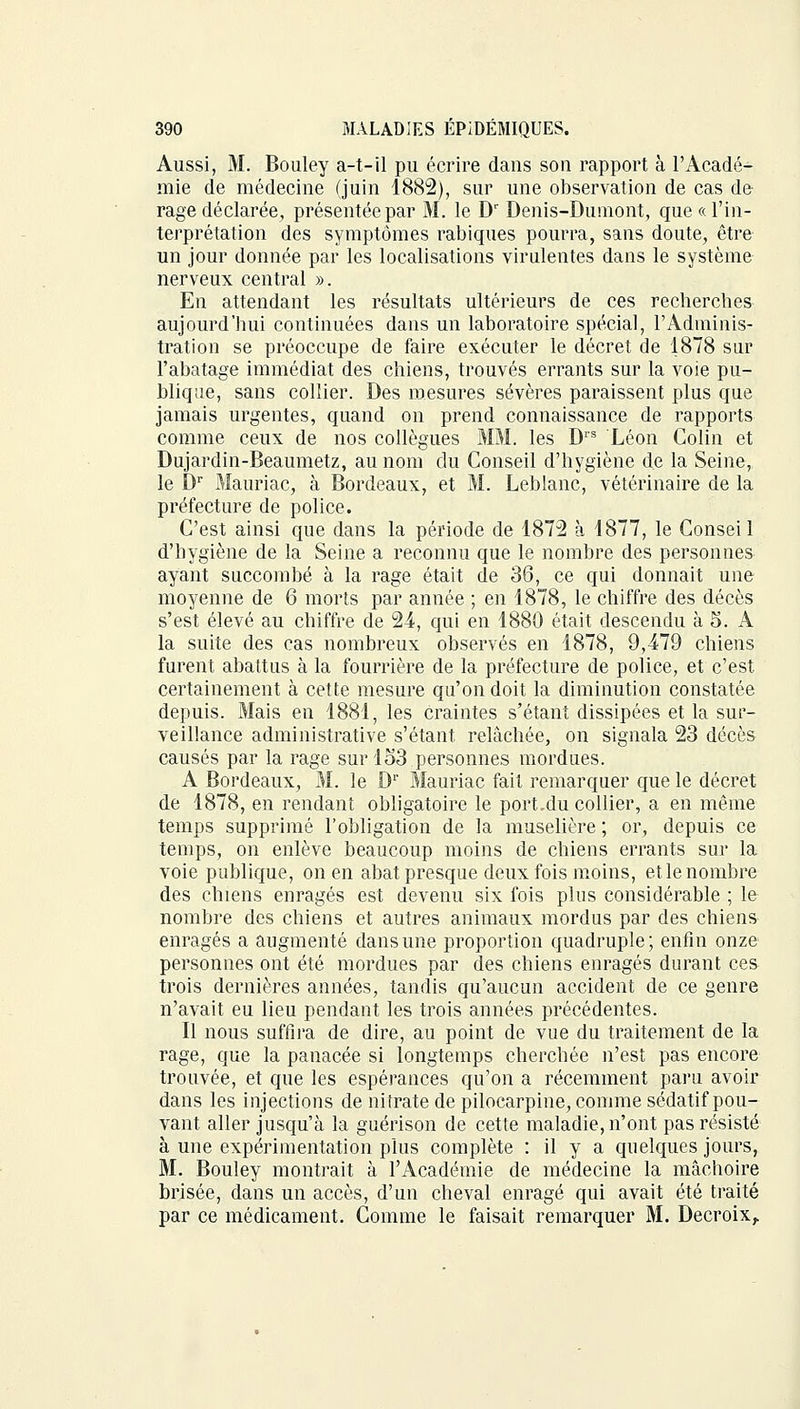 Aussi, M. Bouley a-t-il pu écrire dans son rapport à l'Acadé- mie de médecine (juin 1882), sur une observation de cas de rage déclarée, présentée par M. le Dr Denis-Dumont, que « l'in- terprétation des symptômes rabiques pourra, sans doute, être un jour donnée par les localisations virulentes dans le système nerveux central ». En attendant les résultats ultérieurs de ces recherches aujourd'hui continuées dans un laboratoire spécial, l'Adminis- tration se préoccupe de faire exécuter le décret de 1878 sur l'abatage immédiat des chiens, trouvés errants sur la voie pu- blique, sans collier. Des mesures sévères paraissent plus que jamais urgentes, quand on prend connaissance de rapports comme ceux de nos collègues MM. les Drs Léon Colin et Dujardin-Beaumetz, au nom du Conseil d'hygiène de la Seine, le Dr Mauriac, à Bordeaux, et M. Leblanc, vétérinaire de la préfecture de police. C'est ainsi que dans la période de 1872 à 1877, le Conseil d'hygiène de la Seine a reconnu que le nombre des personnes ayant succombé à la rage était de 36, ce qui donnait une moyenne de 6 morts par année ; en 1878, le chiffre des décès s'est élevé au chiffre de 24, qui en 1880 était descendu à 5. A la suite des cas nombreux observés en 1878, 9,479 chiens furent abattus à la fourrière de la préfecture de police, et c'est certainement à cette mesure qu'on doit la diminution constatée depuis. Mais en 1881, les craintes s'étant dissipées et la sur- veillance administrative s'étant relâchée, on signala 23 décès causés par la rage surlo3 personnes mordues. A Bordeaux, M. le Dr Mauriac fait remarquer que le décret de 1878, en rendant obligatoire le port.du collier, a en même temps supprimé l'obligation de la muselière ; or, depuis ce temps, on enlève beaucoup moins de chiens errants sur la. voie publique, on en abat presque deux fois moins, et le nombre des chiens enragés est devenu six fois plus considérable ; le nombre des chiens et autres animaux mordus par des chiens enragés a augmenté dans une proportion quadruple; enfin onze personnes ont été mordues par des chiens enragés durant ces trois dernières années, tandis qu'aucun accident de ce genre n'avait eu lieu pendant les trois années précédentes. Il nous suffira de dire, au point de vue du traitement de la rage, que la panacée si longtemps cherchée n'est pas encore trouvée, et que les espérances qu'on a récemment paru avoir dans les injections de nitrate de pilocarpine, comme sédatif pou- vant aller jusqu'à la guérison de cette maladie, n'ont pas résisté à une expérimentation plus complète : il y a quelques jours, M. Bouley montrait à l'Académie de médecine la mâchoire brisée, dans un accès, d'un cheval enragé qui avait été traité par ce médicament. Comme le faisait remarquer M. Decroix,