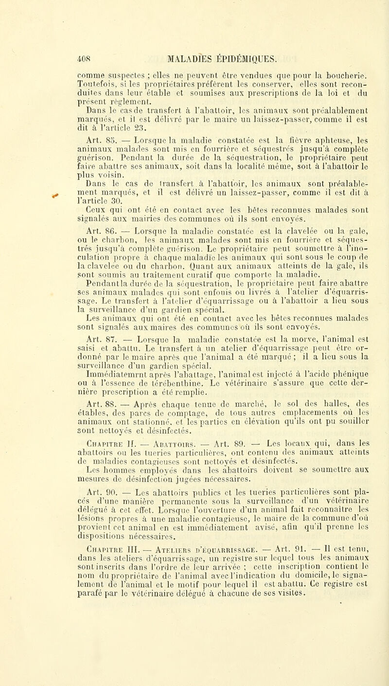 comme suspectes ; elles ne peuvent être vendues que pour la boucherie. Toutefois, si les propriétaires préfèrent les conserver, elles sont recon- duites dans leur élable et soumises aux prescriptions de la loi et du présent règlement. Dans le casde transfert à l'abattoir, les animaux sont préalablement marqués, et il est délivré par le maire un laissez-passer, comme il est dit à l'article 23. Art. 85. — Lorsque la maladie constatée est la fièvre aphteuse, les animaux malades sont mis en fourrière et séquestrés jusqu'à complète guérison. Pendant la durée de la séquestration, le propriétaire peut faire abattre ses animaux, soit dans la localité même, soit à l'abattoir le plus voisin. Dans le cas de Iransfcrt à l'abattoir, les animaux sont préalable- ment marqués, et il est délivré un laissez-passer, comme il est dit à l'article 30. Ceux qui ont été en contact avec les bêtes reconnues malades sont signalés aux mairies des communes où ils sont envoyés. Art. 86. — Lorsque la maladie constatée est la clavelée ou la gale, ou le charbon, les animaux malades sont mis en fourrière et séques- trés jusqu'à complète guérison. Le propriétaire peut soumettre à l'ino- culation propre à chaque maladie les animaux qui sont sous le coup de la clavelée ou du charbon. Quant aux animaux atteints de la gale, ils sont soumis au traitement curatif que comporte la maladie. Pendantla durée de la séquestration, le propriétaire peut faire abattre ses animaux malades qui sont enfouis ou livrés à l'atelier d'équarris- sage. Le transfert à l'atelier d'équarrissage ou à l'abattoir a lieu sous la surveillance d'un gardien spécial. Les animaux qui ont été en contact avec les bêtes reconnues malades sont signalés aux maires des communes où ils sont envoyés. Art. 87. — Lorsque la maladie constatée est la morve, l'animal est saisi et abattu. Le transfert à un atelier d'équarrissage peut être or- donné par le maire après que l'animal a été marqué; il a lieu sous la surveillance d'un gardien spécial. Immédiatemrnt après l'abattage, l'animal est injecté à l'acide phénique ou à l'essence de térébenthine. Le vétérinaire s'assure que cette der- nière prescription a été remplie. Art. 88. — Après chaque tenue de marché, le sol des halles, des ctables, des parcs de comptage, de tous autres emplacements où les animaux ont stationné, et les parties en élévation qu'ils ont pu souiller sont nettoyés et désinfectés. Chapitre IL — Abattoirs. — Art. 89. — Les locaux qui, dans les abattoirs ou les tueries particulières, ont contenu des animaux atteints de maladies contagieuses sont nettoyés et désinfectés. Les hommes employés dans les abattoirs doivent se soumettre aux mesures de désinfection jugées nécessaires. Art. 90. — Les abattoirs publics et les tueries particulières sont pla- cés d'une manière permanente sous la surveillance d'un vétérinaire délégué à cet effet. Lorsque l'ouverture d'un animal fait reconnaître les lésions propres à une maladie contagieuse, le maire de la commune d'où provient cet animal en est immédiatement avisé, afin qu'il prenne les dispositions nécessaires. Chapitre III. — Ateliers d'équarrissage. — Art. 91. — Il est tenu, dans les ateliers d'équarrissage, un registre sur lequel tous les animaux sont inscrits dans l'ordre de leur arrivée ; cette inscription contient le nom du propriétaire de l'animal avec l'indication du domicile, le signa- lement de l'animal et le motif pour lequel il est abattu. Ce registre est parafé par le vétérinaire délégué à chacune de ses visites.