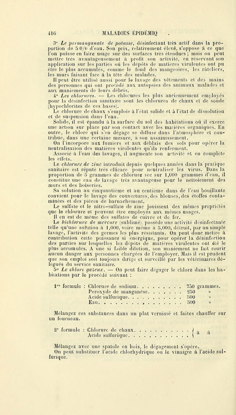 3 Le permanganate de potasse, désinfectant très actif dans la pro- portion de 5 0/0 d'eau. Son prix, relativement élevé, s'oppose à ce que l'on puisse en faire usage sur des surfaces très étendues ; mais on peut mettre très avantageusement à profit son activité, en réservant son application sur les parties où les dépôts de matières virulentes ont pu être le plus accumulés, comme le fond des mangeoires, les râteliers, les murs faisant face à la tête des malades. Il peut être utilisé aussi pour te lavage des vêtements et des mains des personnes qui ont procédé aux autopsies des animaux malades et aux maniements de leurs débris. 4° Les chlorures. — Les chlorures les plus anciennement employés pour la désinfection sanitaire sont les chlorures de chaux et de soude (hypochlorites de ces bases). Le chlorure de chaux s'emploie à l'élat solide et à l'état de dissolution et de suspension dans l'eau. Solide, il est épandu à la surface du sol des habitations où il exerce une action sur place par son contact avec les maiières organiques. En outre, le chlore qui s'en dégage se diffuse dans l'atmosphère et con- tribue, dans une certaine mesure, à son assainissement. On l'incorpore aux fumiers et aux déblais des sols pour opérer la neutralisation des matières virulentes qu'ils renferment. Associé à l'eau des lavages, il augmente son activité et en complète les effets. Le chlorure de zinc introduit depuis quelques années dans la pralique sanitaire est réputé très efficace pour neutraliser les virus. Dans la proportion de 5 grammes de chlorure sec sur 1,000 grammes d'eau, il constitue une eau de lavage très avantageuse pour le nettoiement des murs et des boiseries. Sa solution au cinquantième et au centième dans de l'eau bouillante convient pour le lavage des couvertures, des blouses, des étoffes conta- minées et des pièces de harnachement. Le sulfate et le nitro-sulfale de zinc jouissent des mêmes propriétés que le chlorure et peuvent être employés aux mêmes usages. 11 en est de même des sulfates de cuivre et de fer. Le bichlorure de mercure (sublimé), possède une activité désinfectante telle qu'une solution à 1,000, voire même à 5,000, détruit, par un simple lavage, l'activité des germes les plus résislauts. Un peut donc mettre à contribution cette puissance si énergique, pour opérer la désinfection des parties sur lesquelles les dépôts de matières virulentes ont été le plus accumulés. A une si faible dilution, son maniement ne fait courir aucun danger aux personnes chargées de l'employer. Mais il est prudent que son emploi soit toujours dirigé et surveillé par les vétérinaires dé- légués du service sanitaire. 5° Le chlore gazeux. — On peut faire dégager le chlore dans les ha- bitations par le procédé suivant : lr8 formule : Chlorure de sodium 750 grammes. Peroxyde de manganèse 250 » Acide sulfurique 500 » Eau 500 » Mélangez ces substances dans un plat vernissé et faites chauffer sur un fourneau. 2° formule : Chlorure de chaux. Acide sulfurique. . Mélangez avec une spatule en bois, le dégagement s'opère. On peut substituer l'acide chlorhydrique ou le vinaigre à l'acide sul- furique.