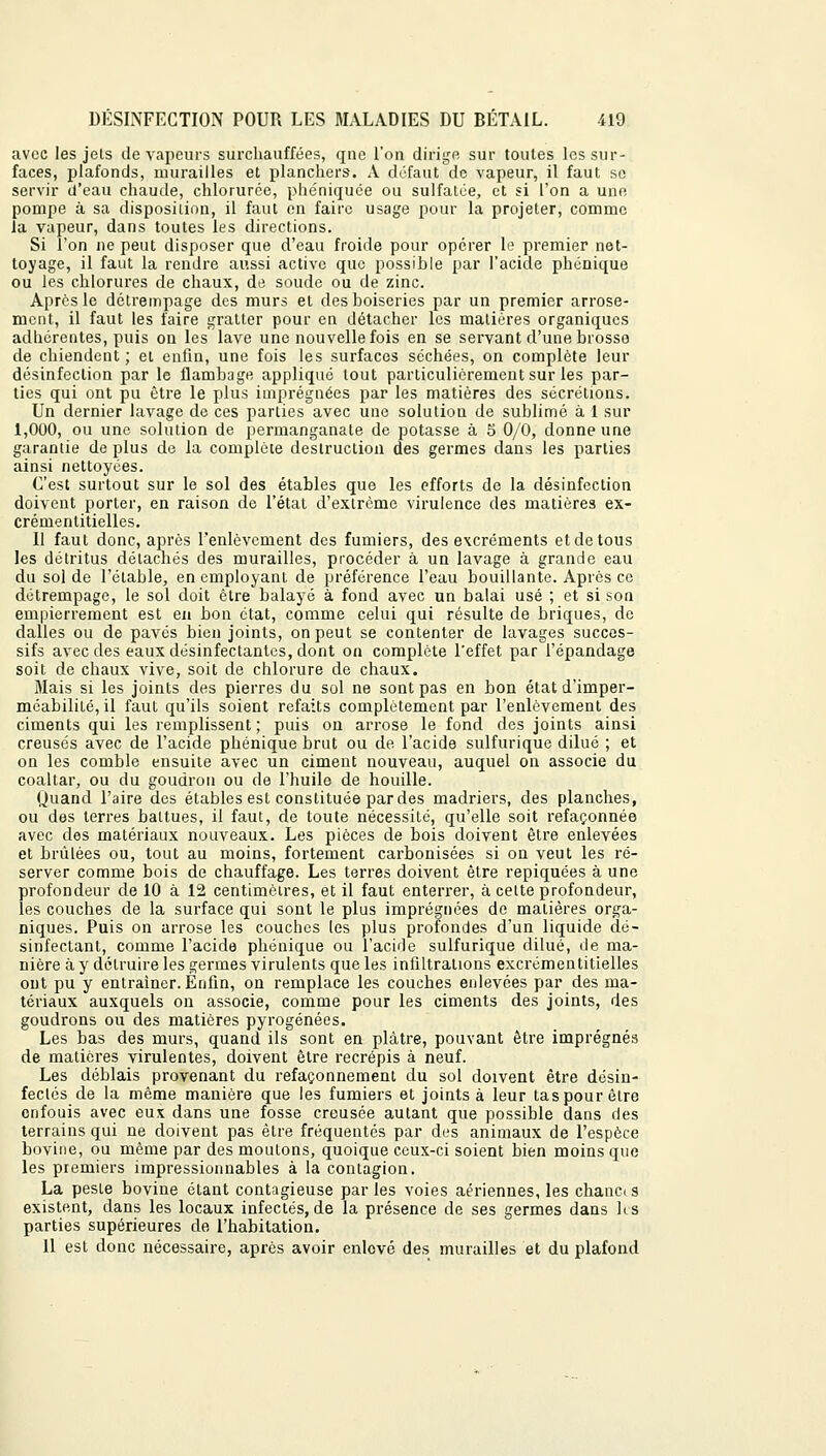 avec les jets de vapeurs surchauffées, qne l'on dirige sur toutes les sur- faces, plafonds, murailles et planchers. A défaut de vapeur, il faut se servir d'eau chaude, chlorurée, phéniquee ou sulfatée, et si l'on a une pompe à sa disposition, il faut en faire usage pour la projeter, comme la vapeur, dans toutes les directions. Si l'on ne peut disposer que d'eau froide pour opérer le premier net- toyage, il faut la rendre aussi active que possible par l'acide phenique ou les chlorures de chaux, de soude ou de zinc. Apres le détrempage des murs et des boiseries par un premier arrose- ment, il faut les faire gratter pour en détacher les matières organiques adhérentes, puis on les lave une nouvelle fois en se servant d'une brosse de chiendent; et enfin, une fois les surfaces séchées, on complète leur désinfection par le flambage appliqué tout particulièrement sur les par- ties qui ont pu être le plus imprégnées par les matières des sécrétions. Un dernier lavage de ces parties avec une solution de sublimé à 1 sur 1,000, ou une solution de permanganate de potasse à 5 0/0, donne une garantie de plus de la complète destruction des germes dans les parties ainsi nettoyées. C'est surtout sur le sol des étables que les efforts de la désinfection doivent porter, en raison de l'état d'extrême virulence des matières ex- crémentitielles. Il faut donc, après l'enlèvement des fumiers, des excréments et de tous les détritus détachés des murailles, procéder à un lavage à grande eau du sol de l'étable, en employant de préférence l'eau bouillante. Après ce détrempage, le sol doit être balayé à fond avec un balai usé ; et si son empierrement est en bon état, comme celui qui résulte de briques, de dalles ou de pavés bien joints, on peut se contenter de lavages succes- sifs avec des eaux désinfectantes, dont on complète l'effet par l'épandage soit de chaux vive, soit de chlorure de chaux. Mais si les joints des pierres du sol ne sont pas en bon état d'imper- méabilité, il faut qu'ils soient refaits complètement par l'enlèvement des ciments qui les remplissent; puis on arrose le fond des joints ainsi creusés avec de l'acide phenique brut ou de l'acide sulfurique dilué ; et on les comble ensuite avec un ciment nouveau, auquel on associe du coaltar, ou du goudron ou de l'huile de houille. Quand l'aire des étables est constituée par des madriers, des planches, ou des terres battues, il faut, de toute nécessité, qu'elle soit refaçonnée avec des matériaux nouveaux. Les pièces de bois doivent être enlevées et brûlées ou, tout au moins, fortement carbonisées si on veut les ré- server comme bois de chauffage. Les terres doivent être repiquées à une profondeur de 10 à 12 centimètres, et il faut enterrer, à celte profondeur, les couches de la surface qui sont le plus imprégnées de matières orga- niques. Puis on arrose les couches les plus profondes d'un liquide dé- sinfectant, comme l'acide phenique ou l'acide sulfurique dilué, de ma- nière à y détruire les germes virulents que les infiltrations excrémentitielles ont pu y entraîner. Enfin, on remplace les couches enlevées par des ma- tériaux auxquels on associe, comme pour les ciments des joints, des goudrons ou des matières pyrogénées. Les bas des murs, quand ils sont en plâtre, pouvant être imprégnés de matières virulentes, doivent être recrépis à neuf. Les déblais provenant du refaçonnement du sol doivent être désin- fectés de la même manière que les fumiers et joints à leur tas pour être enfouis avec eu\ dans une fosse creusée autant que possible dans des terrains qui ne doivent pas être fréquentés par des animaux de l'espèce bovine, ou même par des moutons, quoique ceux-ci soient bien moins que les premiers impressionnables à la contagion. La peste bovine étant contagieuse par les voies aériennes, les chanci s existent, dans les locaux infectés, de la présence de ses germes dans les parties supérieures de l'habitation. Il est donc nécessaire, après avoir enlevé des murailles et du plafond