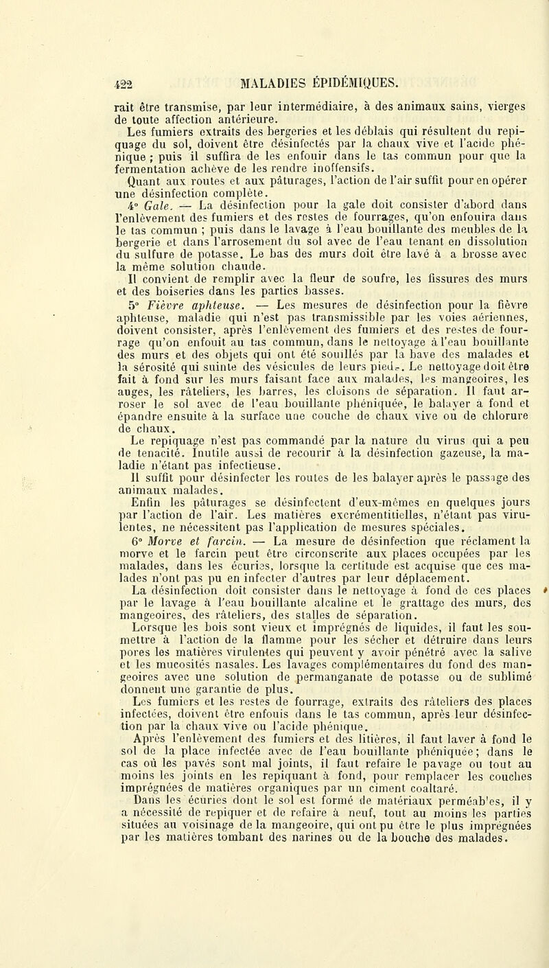 rait être transmise, par leur intermédiaire, à des animaux sains, vierges de toute affection antérieure. Les fumiers extraits des bergeries et les déblais qui résultent du repi- quage du sol, doivent être désinfectés par la chaux, vive et l'acido phé- nique ; puis il suffira de les enfouir dans le tas commun pour que la fermentation achève de les rendre inoffensifs. Quant aux routes et aux pâturages, l'action de l'air suffit pour en opérer une désinfection complète. i Gale, — La désinfection pour la gale doit consister d'abord dans l'enlèvement des fumiers et des restes de fourrages, qu'on enfouira dans le tas commun ; puis dans le lavage à l'eau bouillante des meubles de la bergerie et dans l'arrosement du sol avec de l'eau tenant en dissolution du sulfure de potasse. Le bas des murs doit être lavé à a brosse avec la même solution chaude. Il convient de remplir avec la fleur de soufre, les fissures des murs et des boiseries dans les parties basses. 5° Fièvre aphteuse. — Les mesures de désinfection pour la fièvre aphteuse, maladie qui n'est pas transmissible par les voies aériennes, doivent consister, après l'enlèvement des fumiers et des restes de four- rage qu'on enfouit au tas commun, dans le nettoyage à l'eau bouillante des murs et des objets qui ont été souillés par la bave des malades et la sérosité qui suinte des vésicules de leurs piedr. Le nettoyage doit être fait à fond sur les murs faisant face aux malades, les mangeoires, les auges, les râteliers, les barres, les cloisons de séparation. Il faut ar- roser le sol avec de l'eau bouillante phéniquée, le balayer à fond et épandre ensuite à la surface une couche de chaux vive ou de chlorure de chaux. Le repiquage n'est pas commandé par la nature du virus qui a peu de ténacité. Inutile aussi de recourir à la désinfection gazeuse, la ma- ladie n'étant pas infectieuse. 11 suffit pour désinfecter les routes de les balayer après le passage des animaux malades. Enfin les pâturages se désinfectent d'eux-mêmes en quelques jours par l'action de l'air. Les matières excrémentitielles, n'étant pas viru- lentes, ne nécessitent pas l'application de mesures spéciales. 6 Morve et farcin. — La mesure de désinfection que réclament la morve et le farcin peut être circonscrite aux places occupées par les malades, dans les écuries, lorsque la certitude est acquise que ces ma- lades n'ont pas pu en infecter d'autres par leur déplacement. La désinfection doit consister dans le nettoyage à fond do ces places par le lavage à l'eau bouillante alcaline et le grattage des murs, des mangeoires, des râteliers, des stalles de séparation. Lorsque les bois sont vieux et imprégnés de liquides, il faut les sou- mettre à l'action de la flamme pour les sécher et détruire dans leurs pores les matières virulentes qui peuvent y avoir pénétré avec la salive et les mucosités nasales. Les lavages complémentaires du fond des man- geoires avec une solution de permanganate de potasse ou de sublimé donnent une garantie de plus. Les fumiers et les restes de fourrage, extraits des râteliers des places infectées, doivent être enfouis dans le tas commun, après leur désinfec- tion par la chaux vive ou l'acide phémque. Après l'enlèvement des fumiers et des litières, il faut laver à fond le sol de la place infectée avec de l'eau bouillante phéniquée; dans le cas où les pavés sont mal joints, il faut refaire le pavage ou tout au moins les joints en les repiquant à fond, pour remplacer les couches imprégnées de matières organiques par un ciment coaltaré. Dans les écuries dont le sol est formé de matériaux perméab'es, il y a nécessité de repiquer et de refaire à neuf, tout au moins les parties situées au voisinage delà mangeoire, qui ont pu être le plus imprégnées par les matières tombant des narines ou de la bouche des malades.