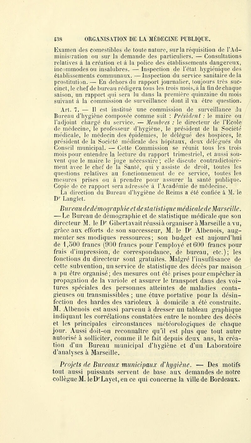 Examen des comestibles de toute nature, sur la réquisition de l'Ad- minisiration ou sur la demande des particuliers. — Consultations relatives à la création et à la police des établissements dangereux, incommodes ou insalubres. — Inspection de l'état hygiénique des établissements communaux. —Inspection du service sanitaire delà prostitution. — En dehors du rapport journalier, toujours très suc- cinct, le chef de bureau rédigera tous les trois mois, à la fin de chaque saison, un rapport qui sera lu dans la première quinzaine du mois suivant à la commission de surveillance dont il va être question. Art. 7. — Il est institué une commission de surveillance du Bureau d'hygiène composée comme suit : Président : le maire ou l'adjoint chargé du service. — Membres : le directeur de l'Ecole de médecine, le professeur d'hygiène, le président de la Société médicale, le médecin des épidémies, le délégué des hospices, le. président de la Société médicale des hôpitaux, deux délégués du Conseil municipal. — Cette Commission se réunit tous les trois mois pour entendre la lecture du rapport trimestriel, et aussi sou- vent que le maire le juge nécessaire ; elle discute contradictoire- ment avec le chef de la Santé, qui y assiste de droit, toutes les questions relatives au fonctionnement de ce service, toutes les mesures prises ou à prendre pour assurer la santé publique. Copie de ce rapport sera adressée à l'Académie de médecine. La direction du Bureau d'hygiène de Beims a été confiée à M. le Dr Langlet. Bureau dedémographie et de statistique médicale de Marseille. — Le Bureau de démographie et de statistique médicale que son directeur M. le Dr Gibertavaitréussià organiser àMarseilleavu, grâce aux efforts de son successeur, M. le Dr Albenois, aug- menter ses modiques ressources; son budget est aujourd'hui de 1^,500 francs (900 francs pour l'employé et 600 francs pour frais d'impression, de correspondance, de bureau, etc.); les fonctions du directeur sont gratuites. Malgré l'insuffisance de cette subvention, un service de statistique des décès par maison a pu être organisé ; des mesures ont été prises pour empêcher la propagation de la variole et assurer le transport dans des voi- tures spéciales des personnes atteintes de maladies conta- gieuses ou transmissibles ; une étuve portative pour la désin- fection des hardes des varioleux à domicile a été construite. M. Albenois est aussi parvenu à dresser un tableau graphique indiquant les corrélations constatées entre le nombre des décès et les principales circonstances météorologiques de chaque jour. Aussi doit-on reconnaître qu'il est plus que tout autre autorisé à solliciter, comme il le fait depuis deux ans, la créa- tion d'un Bureau municipal d'hygiène et d'un Laboratoire d'analyses à Marseille. Projets de Bureaux municipaux d'hygiène. — Des motifs tout aussi puissants servent de base aux demandes de notre collègue M. leDrLayet,ence qui concerne la ville de Bordeaux.