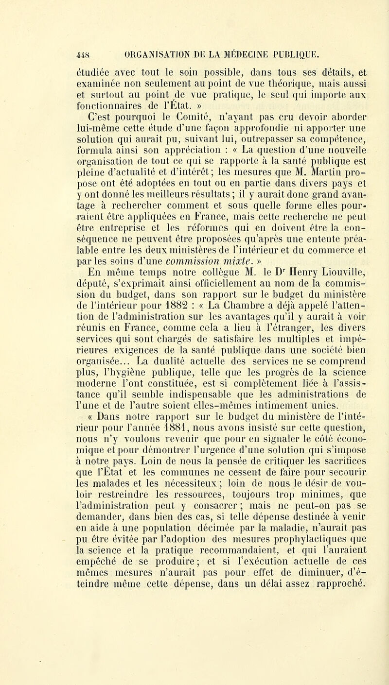 étudiée avec tout le soin possible, dans tous ses détails, et examinée non seulement au point de vue théorique, mais aussi et surtout au point de vue pratique, le seul qui importe aux fonctionnaires de l'État. » C'est pourquoi le Comité, n'ayant pas cru devoir aborder lui-même cette étude d'une façon approfondie ni apporter une solution qui aurait pu, suivant lui, outrepasser sa compétence, formula ainsi son appréciation : « La question d'une nouvelle organisation de tout ce qui se rapporte à la santé publique est pleine d'actualité et d'intérêt; les mesures que M. Martin pro- pose ont été adoptées en tout ou en partie dans divers pays et y ont donné les meilleurs résultats ; il y aurait donc grand avan- tage à rechercher comment et sous quelle forme elles pour- raient être appliquées en France, mais cette recherche ne peut être entreprise et les réformes qui en doivent être la con- séquence ne peuvent être proposées qu'après une entente préa- lable entre les deux ministères de l'intérieur et du commerce et par les soins d'une commission mixte. » En même temps notre collègue M. le Dr Henry Liouville, député, s'exprimait ainsi officiellement au nom de la commis- sion du budget, dans son rapport sur le budget du ministère de l'intérieur pour 1882 : « La Chambre a déjà appelé l'atten- tion de l'administration sur les avantages qu'il y aurait à voir réunis en France, comme cela a lieu à l'étranger, les divers services qui sont chargés de satisfaire les multiples et impé- rieures exigences de la santé publique dans une société bien organisée... La dualité actuelle des services ne se comprend plus, l'hygiène publique, telle que les progrès de la science moderne l'ont constituée, est si complètement liée à l'assis- tance qu'il semble indispensable que les administrations de l'une et de l'autre soient elles-mêmes intimement unies. « Dans notre rapport sur le budget du ministère de l'inté- rieur pour l'année 1881, nous avons insisté sur cette question, nous n'y voulons revenir que pour en signaler le côté écono- mique et pour démontrer l'urgence d'une solution qui s'impose à notre pays. Loin de nous la pensée de critiquer les sacrifices que l'État et les communes ne cessent de faire pour secourir les malades et les nécessiteux ; loin de nous le désir de vou- loir restreindre les ressources, toujours trop minimes, que l'administration peut y consacrer ; mais ne peut-on pas se demander, dans bien des cas, si telle dépense destinée à venir en aide à une population décimée par la maladie, n'aurait pas pu être évitée par l'adoption des mesures prophylactiques que la science et la pratique recommandaient, et qui l'auraient empêché de se produire ; et si l'exécution actuelle de ces mêmes mesures n'aurait pas pour effet de diminuer, d'é- teindre même cette dépense, dans un délai assez rapproché.