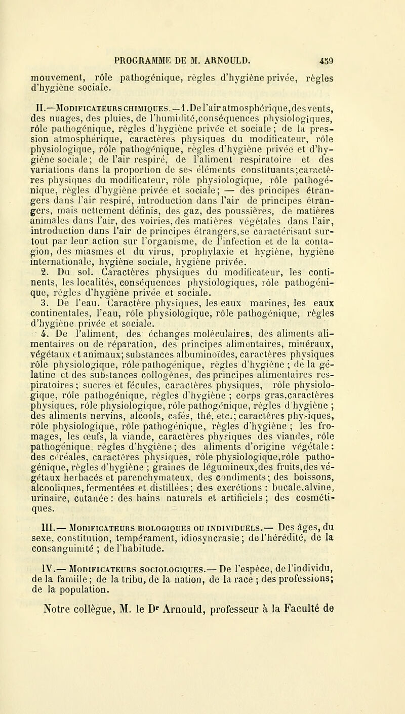 mouvement, rôle pathogénique, règles d'hygiène privée, règles d'hygiène sociale. II.—Modificateurs chimiques.—1.De l'air atmosphérique,des vents, des nuages, des pluies, de l'humidité,conséquences physiologiques, rôle pathogénique, règles d'hygiène privée et sociale; de la pres- sion atmosphérique, caractères physiques du modificateur, rôle physiologique, rôle pathogénique, règles d'hygiène privée et d'hy- giène sociale; de l'air respiré, de l'aliment respiratoire et des variations dans la proportion de ses éléments constituants;caractè- res physiques du modificateur, rôle physiologique, rôle pathogé- nique, règles d'hygiène privée et sociale; — des principes étran- gers dans l'air respiré, introduction dans l'air de principes étran- gers, mais nettement définis, des gaz, des poussières, de matières animales dans l'air, des voiries, des matières végétales dans l'air, introduction dans l'air de principes étrangers,se caractérisant sur- tout par leur action sur l'organisme, de l'infection et de la conta- gion, des miasmes et du virus, prophylaxie et hygiène, hygiène internationale, hygiène sociale, hygiène privée. 2. Du sol. Caractères physiques du modificateur, les conti- nents, les localités, conséquences physiologiques, rôle pathogéni- que, règles d'hygiène privée et sociale. 3. De l'eau. Caractère physiques, les eaux marines, les eaux continentales, l'eau, rôle physiologique, rôle pathogénique, règles d'hygiène privée et sociale. 4. De l'aliment, des échanges moléculaires, des aliments ali- mentaires ou de réparation, des principes alimentaires, minéraux, végétaux et animaux; substances albuminoïdes, caractères physiques rôle physiologique, rôle pathogénique, règles d'hygiène ; de la gé- latine et des substances collogènes, des principes alimentaires res- piratoires ; sucres et fécules, caractères physiques, rôle physiolo- gique, rôle pathogénique, règles d'hygiène ; corps gras,caractères physiques, rôle physiologique, rôle pathogénique, règles d hygiène ; des aliments nervins, alcools, cafés, thé, etc.; caractères phy.-iques, rôle physiologique, rôle pathogénique, règles d'hygiène ; les fro- mages, les œufs, la viande, caractères physiques des viandes, rôle pathogénique, règles d'hygiène; des aliments d'origine végétale: des céréales, caractères physiques, rôle physiologique,rôle patho- génique, règles d'hygiène ; graines de légumineux,des fruits,des vé- gétaux herbacés et parenchyniateux, des condiments; des boissons, alcooliques, fermentées et distillées; des excrétions : bucale.alvine, urinaire, cutanée : des bains naturels et artificiels ; des cosméti- ques. III.— Modificateurs biologiques ou individuels.— Des âges, du sexe, constitution, tempérament, idiosyncrasie ; de l'hérédité, de la consanguinité ; de l'habitude. IV.— Modificateurs sociologiques.— De l'espèce, de l'individu, de la famille ; de la tribu, de la nation, de la race ; des professions; de la population. Notre collègue, M. le Dr Arnould, professeur à la Faculté de