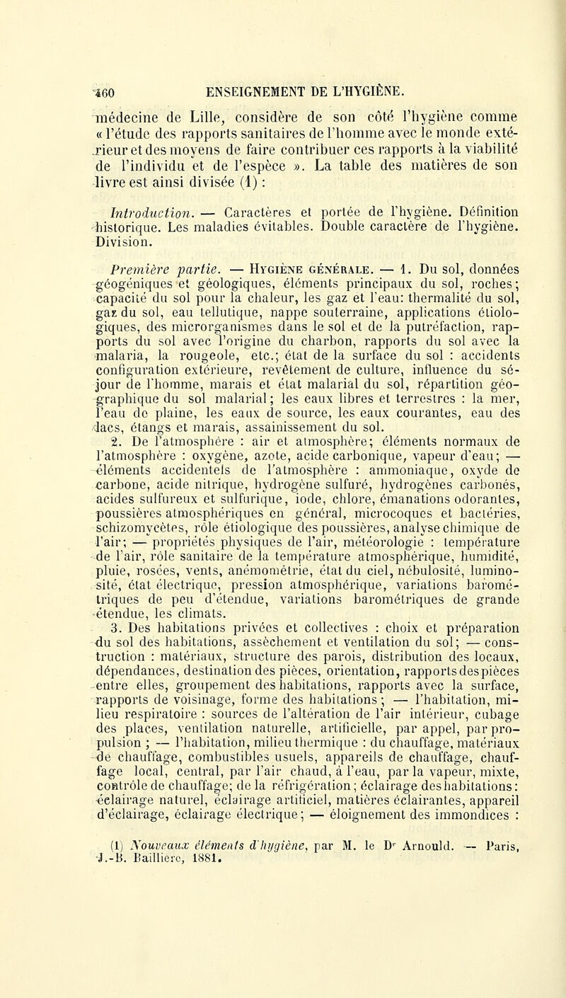 médecine de Lille, considère de son côté l'hygiène comme « l'étude des rapports sanitaires de l'homme avec le monde exté- .rieur et des moyens de faire contribuer ces rapports à la viabilité de l'individu et de l'espèce ». La table des matières de son livre est ainsi divisée (1) : Introduction. — Caractères et portée de l'hygiène. Définition historique. Les maladies évitables. Double caractère de l'hygiène. Division. Première partie. — Hygiène générale. — 1. Du sol, données géogéniques et géologiques, éléments principaux du sol, roches; capacité du sol pour la chaleur, les gaz et l'eau: thermalité du sol, gaz du sol, eau tellutique, nappe souterraine, applications étiolo- giques, des microrganismes dans le sol et de la putréfaction, rap- ports du sol avec l'origine du charbon, rapports du sol avec la malaria, la rougeole, etc.; état de la surface du sol : accidents configuration extérieure, revêtement de culture, influence du sé- jour de l'homme, marais et état malarial du sol, répartition géo- graphique du sol malarial ; les eaux libres et terrestres : la mer, l'eau do plaine, les eaux de source, les eaux courantes, eau des dacs, étangs et marais, assainissement du sol. 2. De l'atmosphère : air et atmosphère; éléments normaux de l'atmosphère : oxygène, azote, acide carbonique, vapeur d'eau; — éléments accidentels de l'atmosphère : ammoniaque, oxyde de carbone, acide nitrique, hydrogène sulfuré, hydrogènes carbonés, acides sulfureux et sulfurique, iode, chlore, émanations odorantes, poussières atmosphériques en général, microcoques et bactéries, schizomycètes, rôle étiologique des poussières, analyse chimique de l'air; — propriétés physiques de l'air, météorologie : température de l'air, rôle sanitaire de la température atmosphérique, humidité, pluie, rosées, vents, anémométrie, état du ciel, nébulosité, lumino- sité, état électrique, pression atmosphérique, variations baromé- triques de peu d'étendue, variations barométriques de grande étendue, les climats. 3. Des habitations privées et collectives : choix et préparation du sol des habitations, assèchement et ventilation du sol; — cons- truction : matériaux, structure des parois, distribution des locaux, dépendances, destination des pièces, orientation, rapports des pièces entre elles, groupement des habitations, rapports avec la surface, rapports de voisinage, forme des habitations; — l'habitation, mi- lieu respiratoire : sources de l'altération de l'air intérieur, cubage des places, ventilation naturelle, artificielle, par appel, par pro- pulsion ; — l'habitation, milieu thermique : du chauffage, matériaux de chauffage, combustibles usuels, appareils de chauffage, chauf- fage local, central, par l'air chaud, à l'eau, par la vapeur, mixte, contrôle de chauffage; de la réfrigération; éclairage des habitations: •éclairage naturel, éclairage artificiel, matières éclairantes, appareil d'éclairage, éclairage électrique ; — éloignement des immondices : (1) Nouveaux éléments d'hygiène, par M. le Dr Arnould. — Paris, J.-B. Baillierc, 1881.