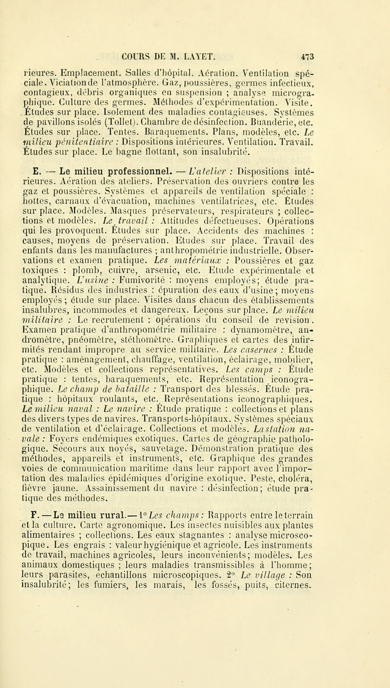 Heures. Emplacement. Salles d'hôpital. Aération. Ventilation spé- ciale. Vicialion de l'atmosphère. Gaz, poussières, germes infectieux, contagieux, débris organiques en suspension ; analyse microgra- phique. Culture des germes. Méthodes d'expérimentation. Visite. Études sur place. Isolement des maladies contagieuses. Systèmes de pavillons isolés (Tollet). Chambre de désinfection. Buanderie, etc. Éludes sur place. Tentes. Baraquements. Plans, modèles, etc. Le milieu 'pénitentiaire : Dispositions intérieures. Ventilation. Travail. Éludes sur place. Le bagne tlottant, son insalubrité. E. — Le milieu professionnel. —L'atelier : Dispositions inté- rieures. Aération des ateliers. Préservation des ouvriers contre les gaz et poussières. Systèmes et appareils de ventilation spéciale : hottes, carnaux d'évacuation, machines ventilatrices, etc. Études sur place. 3Iodèles. Masques préservateurs, respirateurs ; collec- tions et modèles. Le travail : Attitudes défectueuses. Opérations qui les provoquent. Études sur place. Accidents des machines : causes, moyens de préservation. Etudes sur place. Travail des enfants dans les manufactures ; anthropométrie industrielle. Obser- vations et examen pratique. Les matériaux : Poussières et gaz toxiques : plomb, cuivre, arsenic, etc. Etude expérimentale et analytique. L'usine : Fumivorité : moyens employés; étude pra- tique. Bésidus des industries : épuration des eaux d'usine; moyens employés ; étude sur place. Visites dans chacun des établissements insalubres, incommodes et dangereux. Leçons sur place. Le milieu militaire : Le recrutement : opérations du conseil de revision. Examen pratique d'anthropométrie militaire : dynamomètre, an- dromètre, pnéomètre, stéthomètre. Graphiques et cartes des infir- mités rendant impropre au service militaire. Les casernes : Étude pratique : aménagement, chauffage, ventilation, éclairage, mobilier, etc. Modèles et collections représentatives. Les camps : Étude pratique : tentes, baraquements, etc. Représentation iconogra- phique. Le champ de bataille : Transport des blessés. Étude pra- tique : hôpitaux roulants, etc. Représentations iconographiques. Le milieu naval : Le navire : Étude pratique : collections et plans des divers types de navires. Transports-hôpitaux. Systèmes spéciaux de ventilation et d'éclairage. Collections et modèles. La station na- vale : Foyers endémiques exotiques. Caries de géographie patholo- gique. Secours aux noyés, sauvetage. Démonstration pratique des méthodes, appareils et instruments, etc. Graphique des grandes voies de communication maritime clans leur rapport avec l'impor- tation des maladies épidémiques d'origine exotique. Peste, choléra, fièvre jaune. Assainissement du navire : désinfection; étude pra- tique des méthodes. F. — Le milieu rural.— ï°Les champs: Rapports entre le terrain et la culture. Carte agronomique. Les insectes nuisibles aux plantes alimentaires ; collections. Les eaux stagnantes : analyse microsco- pique. Les engrais : valeur hygiénique et agricole. Les instruments de travail, machines agricoles, leurs inconvénients; modèles. Les animaux domestiques ; leurs maladies transmissibles à l'homme ; leurs parasites, échantillons microscopiques. 2° Le village : Son insalubrité; les fumiers, les marais, les fossés, puits, citernes.