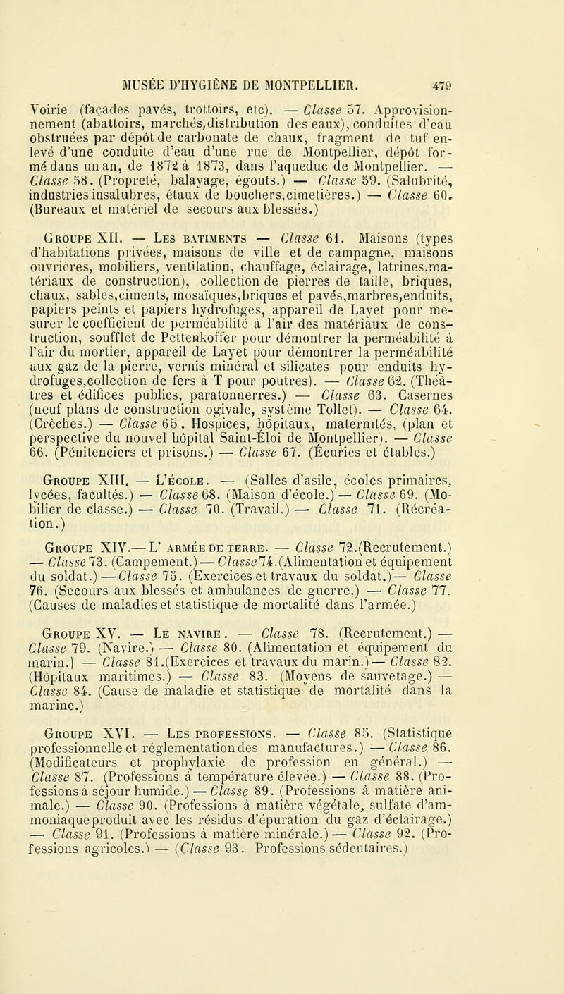 Voirie (façades pavés, trottoirs, etc). — Classe 57. Approvision- nement (abattoirs, marchés,distribution des eaux), conduites d'eau obstruées par dépôt de carbonate de chaux, fragment de tuf en- levé d'une conduite d'eau d'une rue de Montpellier, dépôt for- mé dans un an, de 1872 à 1873, dans l'aqueduc de Montpellier. — Classe 58. (Propreté, balayage, égouts.) — Classe 59. (Salubrité, industries insalubres, étaux de bouchers,cimetières.) — Classe 60. (Bureaux et matériel de secours aux blessés.) Groupe XII. — Les bâtiments — Classe 61. Maisons (types d'habitations privées, maisons de ville et de campagne, maisons ouvrières, mobiliers, ventilation, chauffage, éclairage, latrines,ma- tériaux de construction), collection de pierres de taille, briques, chaux, sables,ciments, mosaïques,briques et pavés,marbres,enduits, papiers peints et papiers hydrofuges, appareil de Layet pour me- surer le coefficient de perméabilité à l'air des matériaux de cons- truction, soufflet de Pettenkoffer pour démontrer la perméabilité à l'air du mortier, appareil de Layet pour démontrer la perméabilité aux gaz de la pierre, vernis minéral et silicates pour enduits hy- drofuges,collection de fers à T pour poutres). — Classe^.. (Théâ- tres et édifices publics, paratonnerres.) ■— Classe 63. Casernes (neuf plans de construction ogivale, système Tollet). — Classe 64. (Crèches.) — Classe 65. Hospices, hôpitaux, maternités, (plan et perspective du nouvel hôpital Saint-Éloi de Montpellier). — Classe 66. (Pénitenciers et prisons.) — Classe 67. (Écuries et étables.) Groupe XIII. — L'école. — (Salles d'asile, écoles primaires, lycées, facultés.) — Classe 68. (Maison d'école.) — Classe 69. (Mo- bilier de classe.) — Classe 70. (Travail.) — Classe 71. (Récréa- lion.) Groupe XIV.— L' armée de terre. — Classe 72.(Recrutement.) — ClasselZ. (Campement.) — Classe74.(Alimentationet équipement du soldat.)—Classe 75. (Exercices et travaux du soldat.)— Classe 76. (Secours aux blessés et ambulances de guerre.) — Classe 11. (Causes de maladies et statistique de mortalité dans l'armée.) Groupe XV. — Le navire . — Classe 78. (Recrutement.) — Classe 79. (Navire.) — Classe 80. (Alimentation et équipement du marin.) — Classe 81.(Exercices et travaux du marin.)— Classe 82. (Hôpitaux maritimes.) — Classe 83. (Moyens de sauvetage.) — Classe 84. (Cause de maladie et statistique de mortalité dans la marine.) Groupe XVI. — Les professions. — Classe 85. (Statistique professionnelle et réglementation des manufactures.) '■—Classe 86. (Modificateurs et prophylaxie de profession en général.) — Classe 87. (Professions à température élevée.) — Classe 88. (Pro- fessions à séjour humide.)— Classe 89. (Professions à matière ani- male.) — Classe 90. (Professions à matière végétale, sulfate d'am- moniaque produit avec les résidus d'épuration du gaz d'éclairage.) —' Classe 91. (Professions à matière minérale.)— Classe 92. (Pro- fessions agricoles.^ — (Classe 93. Professions sédentaires.)