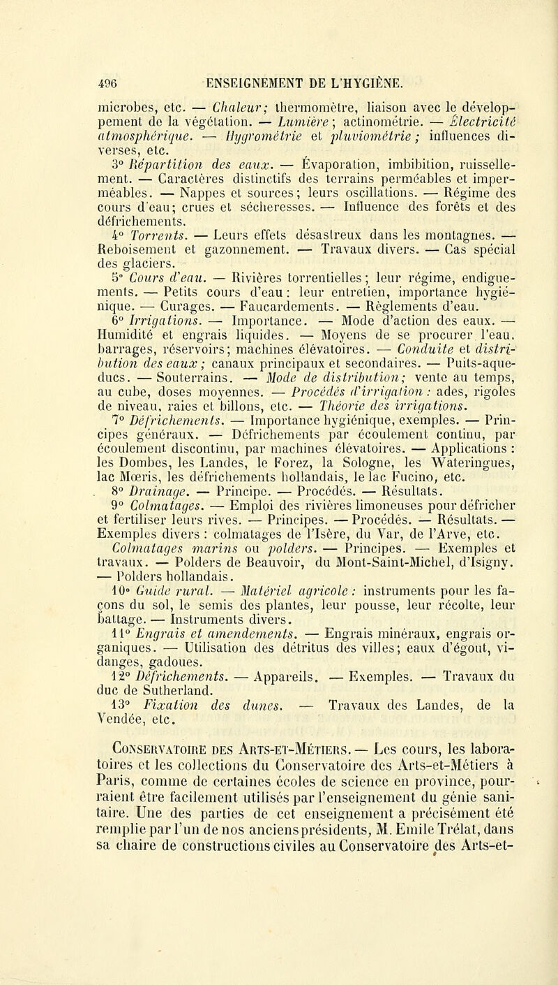 microbes, etc. — Chaleur; thermomètre, liaison avec le dévelop- pement do la végétation. — Lumière ; actinométrie. — Électricité atmosphérique. — Hygrométrie et pluviométrie; influences di- verses, etc. 3° Répartition des eaux. — Évaporation, imbibition, ruisselle- ment. — Caractères distinctifs des terrains perméables et imper- méables. — Nappes et sources; leurs oscillations. — Régime des cours d'eau; crues et sécheresses. — Influence des forêts et des défrichements. 4° Torrents. — Leurs effets désaslreux dans les montagnes. — Reboisement et gazonnement. ■— Travaux divers. — Cas spécial des glaciers. 5° Cours d'eau. — Rivières torrentielles ; leur régime, endigue- ments. — Petits cours d'eau : leur entretien, importance hygié- nique. — Curages. — Faucardements. — Règlements d'eau. 6° Irrigations. — Importance. — Mode d'action des eaux. — Humidité et engrais liquides. — Moyens de se procurer l'eau, barrages, réservoirs; machines élévatoires. — Conduite et distri- bution des eaux ; canaux principaux et secondaires. — Puits-aque- ducs. — Souterrains. — Mode de distribution; vente au temps, au cube, doses moyennes. — Procédés d'irrigation : ades, rigoles de niveau, raies et billons, etc. — Théorie des irrigations. 7° Défrichements. — Importance hygiénique, exemples. — Prin- cipes généraux. — Défrichements par écoulement continu, par écoulement, discontinu, par machines élévatoires. — Applications : les Dombes, les Landes, le Forez, la Sologne, les Wateringues, lac Mœris, les défrichements hollandais, le lac Fucino, etc. 8° Drainage. — Principe. — Procédés. — Résultats. 9° Colmatages. — Emploi des rivières limoneuses pour défricher et fertiliser leurs rives. — Principes. — Procédés. — Résultats. — Exemples divers : colmatages de l'Isère, du Var, de l'Arve, etc. Colmatages marins ou polders. — Principes. — Exemples et travaux. — Polders de Beauvoir, du Mont-Saint-Michel, d'Isigny. — Polders hollandais. 10° Guide rural. — Matériel agricole: instruments pour les fa- çons du sol, le semis des plantes, leur pousse, leur récolte, leur battage. — Instruments divers. 11° Engrais et amendements. — Engrais minéraux, engrais or- ganiques. — Utilisation des détritus des villes; eaux d'égout, vi- danges, gadoues. 12° Défrichements. — Appareils. — Exemples. — Travaux du duc de Sutherland. 13° Fixation des dîmes. — Travaux des Landes, de la Vendée, etc. Conservatoire des Arts-et-Métiers.— Les cours, les labora- toires et les collections du Conservatoire des Arts-et-Métiers à Paris, comme de certaines écoles de science en province, pour- raient être facilement utilisés par l'enseignement du génie sani- taire. Une des parties de cet enseignement a précisément été remplie par l'un de nos anciens présidents, M. Emile Trélat, dans sa chaire de constructions civiles au Conservatoire des Arts-et-