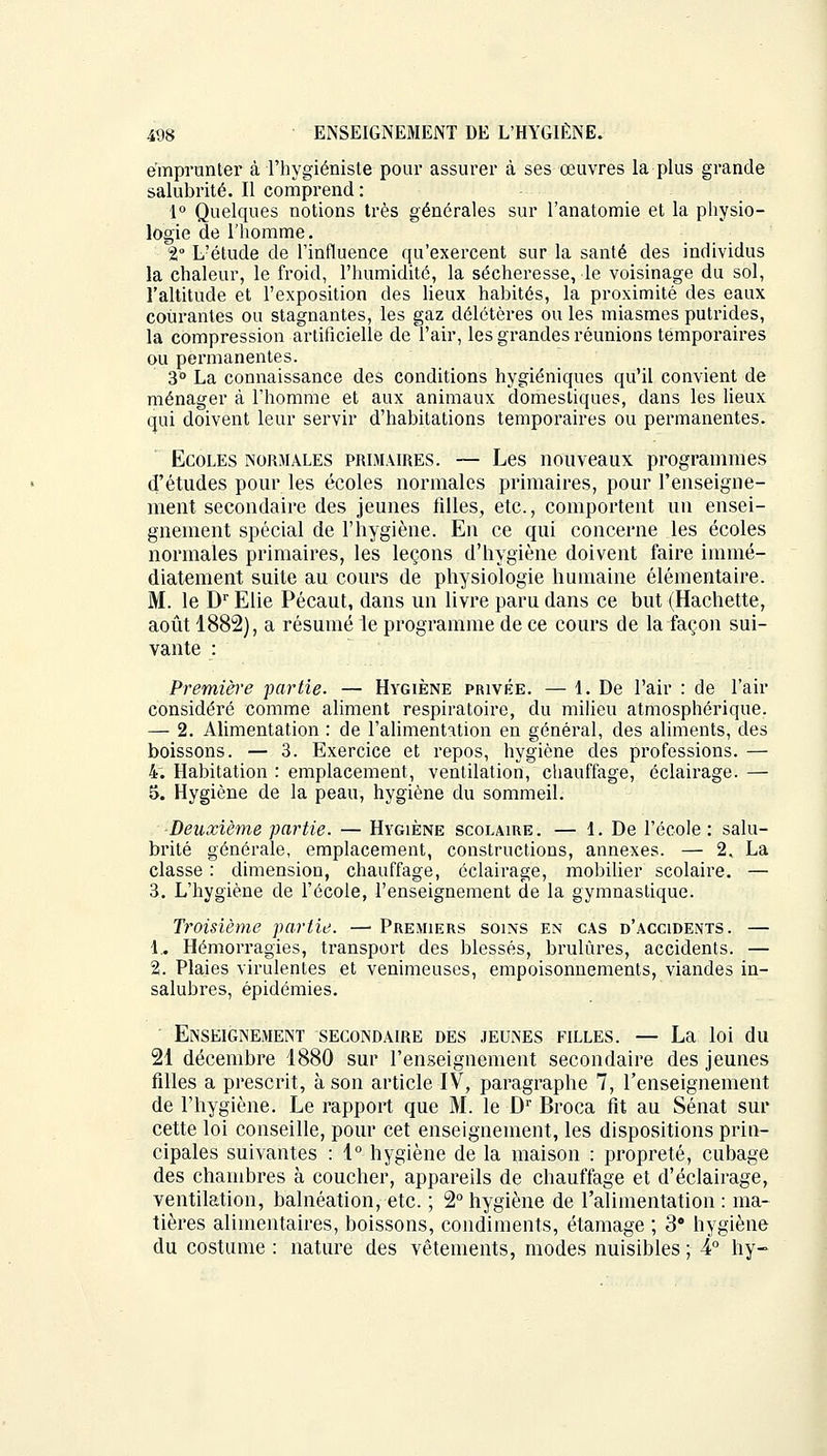 emprunter à l'hygiéniste pour assurer à ses œuvres la plus grande salubrité. Il comprend : 1° Quelques notions très générales sur l'anatomie et la physio- logie de l'homme. 2° L?étude de l'influence qu'exercent sur la santé des individus la chaleur, le froid, l'humidité, la sécheresse, le voisinage du sol, l'altitude et l'exposition des lieux habités, la proximité des eaux courantes ou stagnantes, les gaz délétères ou les miasmes putrides, la compression artificielle de l'air, les grandes réunions temporaires ou permanentes. 3° La connaissance des conditions hygiéniques qu'il convient de ménager à l'homme et aux animaux domestiques, dans les lieux qui doivent leur servir d'habitations temporaires ou permanentes. Ecoles normales primaires. — Les nouveaux programmes d'études pour les écoles normales primaires, pour l'enseigne- ment secondaire des jeunes filles, etc., comportent un ensei- gnement spécial de l'hygiène. En ce qui concerne les écoles normales primaires, les leçons d'hygiène doivent faire immé- diatement suite au cours de physiologie humaine élémentaire. M. le Dr Elie Pécaut, dans un livre paru dans ce but (Hachette, août 1882), a résumé le programme de ce cours de la façon sui- vante : Première partie. — Hygiène privée. — 1. De l'air : de l'air considéré comme aliment respiratoire, du milieu atmosphérique. — 2. Alimentation : de l'alimentation en général, des aliments, des boissons. — 3. Exercice et repos, hygiène des professions. — 4. Habitation : emplacement, ventilation, chauffage, éclairage. — 5. Hygiène de la peau, hygiène du sommeil. ■Deuxième partie. — Hygiène scolaire. — 1. De l'école: salu- brité générale, emplacement, constructions, annexes. — 2. La classe : dimension, chauffage, éclairage, mobilier scolaire. — 3. L'hygiène de l'école, l'enseignement de la gymnastique. Troisième partie. — Premiers soins en cas d'accidents . — 1.. Hémorragies, transport des blessés, brûlures, accidents. — 2. Plaies virulentes et venimeuses, empoisonnements, viandes in- salubres, épidémies. Enseignement secondaire des jeunes filles. — La loi du 21 décembre 1880 sur l'enseignement secondaire des jeunes filles a prescrit, à son article IV, paragraphe 7, l'enseignement de l'hygiène. Le rapport que M. le Dr Broca fit au Sénat sur cette loi conseille, pour cet enseignement, les dispositions prin- cipales suivantes : 1° hygiène de la maison : propreté, cubage des chambres à coucher, appareils de chauffage et d'éclairage, ventilation, balnéation, etc. ; 2° hygiène de l'alimentation : ma- tières alimentaires, boissons, condiments, étamage ; 3e hygiène du costume : nature des vêtements, modes nuisibles ; 4° hy-